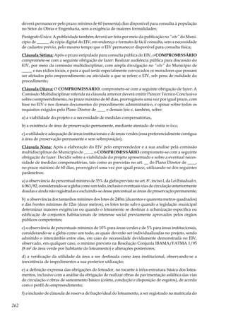 262
deverá permanecer pelo prazo mínimo de 60 (sessenta) dias disponível para consulta à população
no Setor de Obras e Engenharia, sem a exigência de maiores formalidades;
Parágrafo Único: A publicidade também deverá ser feita por meio da publicação no “site” do Muni-
cípio de ______ de cópia digital do EIV, em endereço e formato de fácil consulta, sem a necessidade
de cadastro prévio, pelo mesmo tempo que o EIV permanecer disponível para consulta física;
Cláusula Sétima: Após o prazo estipulado para consulta pública do EIV, o COMPROMISSÁRIO
compromete-se com a seguinte obrigação de fazer: Realizar audiência pública para discussão do
EIV, por meio da comissão multidisciplinar, com ampla divulgação no “site” do Município de
_____ e nas rádios locais, e para a qual serão especialmente convocados os moradores que possam
ser afetados pelo empreendimento ou atividade a que se refere o EIV, sob pena de nulidade do
procedimento;
Cláusula Oitava: O COMPROMISSÁRIO, compromete-se com a seguinte obrigação de fazer: A
Comissão Multidisciplinar referida na cláusula anterior deverá emitir Parecer Técnico Conclusivo
sobre o empreendimento, no prazo máximo de 60 dias, prorrogáveis uma vez por igual prazo, com
base no EIV e nos demais documentos do procedimento administrativo, e opinar sobre todos os
requisitos exigidos pelo Plano Diretor de ____ e demais leis e, também, sobre:
a) a viabilidade do projeto e a necessidade de medidas compensatórias,
b) a existência de área de preservação permanente, mediante atestado de visita in loco;
c) a utilidade e adequação de áreas institucionais e de áreas verdes (essa preferencialmente contígua
à área de preservação permanente e sem sobreposição);
Cláusula Nona: Após a elaboração do EIV pelo empreendedor e a sua análise pela comissão
multidisciplinar do Município de ____, o COMPROMISSÁRIO compromete-se com a seguinte
obrigação de fazer: Decidir sobre a viabilidade do projeto apresentado e sobre a eventual neces-
sidade de medidas compensatórias, tais como as previstas no art. __ do Plano Diretor de ____,
no prazo máximo de 60 dias, prorrogável uma vez por igual prazo, utilizando-se dos seguintes
parâmetros:
a) a observância do percentual mínimo de 35% da gleba previsto no art. 8º, inciso I, da Lei Estadual n.
6.063/82,considerando-seaglebacomoumtodo,inclusiveeventuaisviasdecirculaçãoanteriormente
doadas e ainda não registradas e excluindo-se desse percentual as áreas de preservação permanente;
b) a observância dos tamanhos mínimos dos lotes de 240m (duzentos e quarenta metros quadrados)
e das frentes mínimas de 12m (doze metros), os lotes terão salvo quando a legislação municipal
determinar maiores exigências ou quando o loteamento se destinar à urbanização específica ou
edificação de conjuntos habitacionais de interesse social previamente aprovados pelos órgãos
públicos competentes;
c) a observância de percentuais mínimos de 10% para áreas verdes e de 5% para áreas institucionais,
considerando-se a gleba como um todo, as quais deverão ser individualizadas no projeto, sendo
admitido o intercâmbio entre elas, em caso de necessidade devidamente demonstrada no EIV,
observado, em qualquer caso, o mínimo previsto na Resolução Conjunta IBAMA/FATMA 1/95
(8 m² de área verde por habitante do loteamento) e alterações posteriores;
d) a verificação da utilidade da área a ser destinada como área institucional, observando-se a
inexistência de impedimentos a sua posterior utilização;
e) a definição expressa das obrigações do loteador, no tocante à infra-estrutura básica dos lotea-
mentos, inclusive com a análise da obrigação de realizar obras de pavimentação asfáltica das vias
de circulação e obras de saneamento básico (coleta, condução e disposição de esgotos), de acordo
com o perfil do empreendimento;
f) a inclusão de cláusula de reserva de fração ideal do loteamento, a ser registrado na matrícula do
 