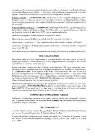 263
imóvel, como forma de garantia das obrigações assumidas pelo loteador, cujos lotes localizados
na área indicada pelo Município de ____ só teriam a individualização de sua matrícula permitida,
após o aval municipal atestando o cumprimento das obrigações do loteador;
Cláusula Décima: O COMPROMISSÁRIO compromete-se com a seguinte obrigação de fazer:
Exigir de todos os pedidos de loteamentos o contido neste Termo de Ajustamento de Conduta,
mesmo aqueles para os quais não se exigem o Estudo de Impacto de Vizinhança, naquilo que lhe
for aplicável;
Cláusuma Décima Primeira: O COMPROMISSÁRIO compromete-se com a seguinte obrigação de
fazer: Manter no projeto de lei de revisão do Plano Diretor de ____ o capítulo referente à exigência
do Estudo de Impacto de Vizinhança (EIV), com as seguintes alterações:
a) inclusão da exigência de EIV para casas noturnas e de shows;
b) inclusão da exigência de EIV para estabelecimentos prisionais ou similares;
c) alteração da exigência de EIV para parcelamentos do solo com área superior a 80.000 m2;
d) alteração da exigência de EIV para edificações residenciais e comerciais com área computável
superior a 5.000 m2;
e) detalhamento do procedimento administrativo de tramitação do Estudo de Impacto de Vizinhança.
DO INADIMPLEMENTO
Em caso de inexecução dos compromissos, o Ministério Público, após vencidos os prazos pac-
tuados, providenciará a imediata execução judicial do presente título, sem prejuízo das sanções
administrativas e penais a serem aplicadas.
Para a garantia do cumprimento das obrigações assumidas neste TAC e sem prejuízo da execu-
ção específica das previsões anteriores, e também sem prejuízo da nulidade do procedimento,
o COMPROMISSÁRIO ficará sujeito à multa de R$ 1.000,00 (mil reais) para cada dia em que
houver descumprimento de suas obrigações previstas nas cláusulas deste TAC, até o limite de R$
50.000,00 (cinquenta mil reais), cujo valor reverterá ao Fundo para a Reconstituição de Bem Lesados
do Estado de Santa Catarina, CNPJ: 76.276.849/0001-54, criado pela Lei Estadual n. 15.694/2011
(Banco do Brasil, Agência: 3582-3, Conta Corrente: 63.000-4).
Ocorrendo a inadimplência de quaisquer das obrigações assumidas ou o atraso nos seus cum-
primentos, poderá o COMPROMISSÁRIO incidir na conduta delituosa descrita no artigo 68 da
Lei n. 9.605/98: “Deixar, aquele que tiver o dever legal ou contratual de fazê-lo, de cumprir obrigação de
relevante interesse ambiental: Pena - detenção, de um a três anos, e multa”.
COMPROMISSO DO MINISTÉRIO PÚBLICO
O Ministério Público compromete-se a não adotar nenhuma medida judicial de cunho civil rela-
tiva ao presente procedimento em face do COMPROMISSÁRIO, caso venha a ser integralmente
cumprido o disposto neste TAC.
DISPOSIÇÕES FINAIS
As partes elegem o foro da Comarca de ____/SC para dirimir eventuais controvérsias decorrentes
do presente Termo de Compromisso de Ajustamento de Conduta.
E, assim, por estarem compromissados, firmam este Termo em 03 (três) vias de igual teor, o qual
terá eficácia de título executivo extrajudicial (artigo 19, Ato n. 335/2014/PGJ, e art. 5º, § 6º, da Lei
n. 7.347/85).
 