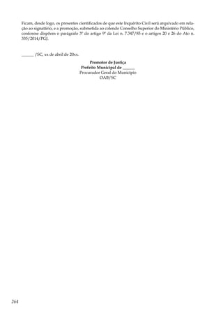 264
Ficam, desde logo, os presentes cientificados de que este Inquérito Civil será arquivado em rela-
ção ao signatário, e a promoção, submetida ao colendo Conselho Superior do Ministério Público,
conforme dispõem o parágrafo 3º do artigo 9º da Lei n. 7.347/85 e o artigos 20 e 26 do Ato n.
335/2014/PGJ.
______ /SC, xx de abril de 20xx.
Promotor de Justiça
Prefeito Municipal de ______
Procurador Geral do Município
OAB/SC
 