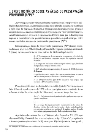 266
1 Breve histórico sobre as Áreas de Preservação
Permanente (APP)208
A preocupação com o meio ambiente e com todos os seus processos eco-
lógicos fundamentais à sustentação da vida neste planeta, incluindo a existência
e bem-estar da população humana, é preocupação das mais diversas áreas do
conhecimento, as quais cooperam para a proteção deste valor incomensurável.
As ciências naturais oferecem o sustentáculo técnico, para que o direito possa
regular e normatizar este posicionamento protetivo, o qual abrange, entre
outros institutos, as áreas de preservação permanente (APP).
Inicialmente, as áreas de preservação permanente (APP) foram positi-
vadas com a Lei n. 4.771/65 (Código Florestal Revogado) em faixa mínima de
5 (cinco) metros, conforme se pode extrair do diploma legal, verbis:
Art. 2º Consideram-se de preservação permanente, pelo só efeito
desta Lei, as florestas e demais formas de vegetação natural
situadas:
a) ao longo dos rios ou de outro qualquer curso d’água, em faixa
marginal cuja largura mínima será:
1 - de 5 (cinco) metros para os rios de menos de 10 (dez) metros
de largura:
2 - igual à metade da largura dos cursos que meçam de 10 (dez) a
200 (duzentos) metros de distancia entre as margens;
3 - de 100 (cem) metros para todos os cursos cuja largura seja
superior a 200 (duzentos) metros.
Posteriormente, com a edição da Lei n. 6.766 (Lei do Parcelamento do
Solo Urbano), em dezembro de 1979, entrou em vigência, em relação às áreas
urbanas, a faixa de preservação de 15 (quinze) metros ao longo dos rios.
Art. 4º - Os loteamentos deverão atender, pelo menos, aos se-
guintes requisitos:
[...]
III – ao longo das águas correntes e dormentes e das faixas de
domínio público das rodovias, ferrovias e dutos será obrigatória
a reserva de uma faixa non aedificandi de quinze metros de cada
lado, salvo maiores exigências da legislação específica.
A próxima alteração se deu em 1986 com a Lei Federal n. 7.511/86, que
alterou o Código Florestal, deu nova redação ao artigo 2º, letra “a”, ampliando
a área de preservação mínima de 5 (cinco) para 30 (trinta) metros, derrogando,
208	 Esta parte do Guia contou com a colaboração do Procurador de Justiça Dr. Sandro José Neis.
 