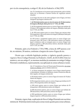 267
por via de consequência, o artigo 4º, III, da Lei Federal n. 6.766/1979.
Art. 2° Consideram-se de preservação permanente, pelo só efeito
desta Lei, as florestas e demais formas de vegetação natural
situadas:
a) ao longo dos rios ou de outro qualquer curso d’água, em faixa
marginal cuja largura mínima será:
1. de 30 (trinta) metros para os rios de menos de 10 (dez) metros
de largura; (Redação dada pela Lei nº 7.511, de 1986)
2. de 50 (cinqüenta) metros para os cursos d’água que tenham de
10 (dez) a 50 (cinqüenta) metros de largura; (Redação dada pela
Lei nº 7.511, de 1986)
3. de 100 (cem) metros para os cursos d’água que meçam entre
50 (cinqüenta) e 100 (cem) metros de largura; (Redação dada pela
Lei nº 7.511, de 1986)
de 150 (cento e cinqüenta) metros para os cursos d’água que
possuam entre 100 (cem) e 200 (duzentos) metros de largura;
igual à distância entre as margens para os cursos d’água com
largura superior a 200 (duzentos) metros; (Incluído dada pela
Lei nº 7.511, de 1986)
Portanto, após a Lei Federal n. 7.511/1986, a faixa de APP passou a ser
de, no mínimo, 30 metros, conforme a largura do curso d’água do rio.
Ocorre que a referida legislação perdeu a vigência quando passou a
vigorar o Novo Código Florestal, Lei Federal n. 12.651, de 25/5/2012. Esta Lei
manteve, em seu artigo 4º, as mesmas medidas já constantes no antigo Código
Florestal e estabeleceu, expressamente, sua aplicação às zonas urbanas e rurais.
Art. 4º Considera-se Área de Preservação Permanente, em zonas
rurais ou urbanas, para os efeitos desta Lei:
I - as faixas marginais de qualquer curso d’água natural perene
e intermitente, excluídos os efêmeros, desde a borda da calha do
leito regular, em largura mínima de:
a) 30 (trinta) metros, para os cursos d’água de menos de 10 (dez)
metros de largura;
b) 50 (cinquenta) metros, para os cursos d’água que tenham de 10
(dez) a 50 (cinquenta) metros de largura;
c) 100 (cem) metros, para os cursos d’água que tenham de 50
(cinquenta) a 200 (duzentos) metros de largura;
d) 200 (duzentos) metros, para os cursos d’água que tenham de
200 (duzentos) a 600 (seiscentos) metros de largura;
e) 500 (quinhentos) metros, para os cursos d’água que tenham
largura superior a 600 (seiscentos) metros;
Portanto, vigora, hoje, a aplicação do Novo Código Florestal com sua faixa
mínima de 30 (trinta) metros tanto para zonas rurais quanto para zonas urbanas.
 