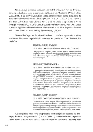 268
No entanto, a jurisprudência, em nossos tribunais, encontra-se dividida,
sendo possível encontrar julgados que aplicam a Lei Municipal (AC em MS n.
2013.047389-4, de Joinville, Rel. Des. Jaime Ramos), outros com a incidência da
Lei do Parcelamento do Solo Urbano (AC em MS n. 2013.060326-0, de Joinville,
Rel. Des. Subst. Francisco Oliveira Neto) e ainda julgados aplicando o Novo
Código Florestal (AC n. 2013.010976-2, de São Bento do Sul, Rel. Des. Cesar
Abreu; e Agravo de Instrumento n. 2012.062886-7, de Baln. Piçarras. Relator:
Des. Luiz Cézar Medeiros. Data Julgamento: 5/3/2013).
O conselho Superior do Ministério Público também apresenta posicio-
namentos diversos a depender do caso concreto, como se pode observar das
decisões:
TERCEIRA TURMA REVISORA
I.C. n. 06.2012.00007372-9 Protocolo CSMP n. 24632 15.04.2013
Obrigações da Empresa, entre outras, de não retirar qualquer
vegetação ainda existente nos 30 (trinta) metros do leito do rio,
nem edificar qualquer construção na área livre hoje existente
nessa metragem.
SEGUNDA TURMA REVISORA
I.C. n. 06.2011.00002237-4 Protocolo CSMP n. 23608 23.01.2013
[…] Exigência do Ministério Público para que o estabelecimento
educacional demolisse a construção irregular encontrada a me-
nos de 15 metros do rio. Formalização de tremo de compromisso
de ajustamento de conduta, no qual, o Instituto Educacional
Jangada compromete-se as seguintes obrigações: A) retirada
total da edificação irregular; B) protocolo do projeto de recupe-
ração de área degradada, elaborado por profissional habilitado
e devidamente aprovado pela Fundação Jaraguaense do Meio
Ambiente – FUJAMA; C) execução do projeto de recuperação da
área degradada; […]
PRIMEIRA TURMA REVISORA
I.C. n. 06.2011.00000023-2 Protocolo CSMP n. 24199 18.03.2013
Canalização de curso d’água. Área de preservação permanente
que já se encontra descaracterizada. Perímetro urbano. Intervenção
antrópica precedente que não pode ser imputada exclusivamente
ao investigado. Situação consolidada. Ausência de justa causa para
o ajuizamento de ação civil pública. Precedentes do TJSC e STJ.
A divergência mais forte se apresenta com relação à discussão da apli-
cação do novo Código Florestal (Lei n. 12.651/12) às áreas urbanas, impondo,
desse modo, a inaplicabilidade da Lei do Parcelamento do Solo Urbano (Lei n.
 