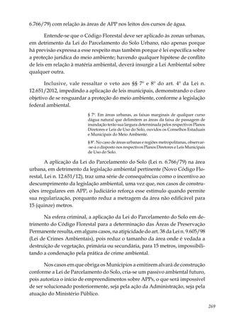 269
6.766/79) com relação às áreas de APP nos leitos dos cursos de água.
Entende-se que o Código Florestal deve ser aplicado às zonas urbanas,
em detrimento da Lei do Parcelamento do Solo Urbano, não apenas porque
há previsão expressa a esse respeito mas também porque é lei específica sobre
a proteção jurídica do meio ambiente; havendo qualquer hipótese de conflito
de leis em relação à matéria ambiental, deverá insurgir a Lei Ambiental sobre
qualquer outra.
Inclusive, vale ressaltar o veto aos §§ 7º e 8º do art. 4º da Lei n.
12.651/2012, impedindo a aplicação de leis municipais, demonstrando o claro
objetivo de se resguardar a proteção do meio ambiente, conforme a legislação
federal ambiental.
§ 7º. Em áreas urbanas, as faixas marginais de qualquer curso
dágua natural que delimitem as áreas da faixa de passagem de
inundação terão sua largura determinada pelos respectivos Planos
Diretores e Leis de Uso do Solo, ouvidos os Conselhos Estaduais
e Municipais do Meio Ambiente.
§ 8º. No caso de áreas urbanas e regiões metropolitanas, observar-
-se-á o disposto nos respectivos Planos Diretores e Leis Municipais
de Uso do Solo.
A aplicação da Lei do Parcelamento do Solo (Lei n. 6.766/79) na área
urbana, em detrimento da legislação ambiental pertinente (Novo Código Flo-
restal, Lei n. 12.651/12), traz uma série de consequências como o incentivo ao
descumprimento da legislação ambiental, uma vez que, nos casos de constru-
ções irregulares em APP, o Judiciário reforça esse estímulo quando permite
sua regularização, porquanto reduz a metragem da área não edificável para
15 (quinze) metros.
Na esfera criminal, a aplicação da Lei do Parcelamento do Solo em de-
trimento do Código Florestal para a determinação das Áreas de Preservação
Permanente resulta, em alguns casos, na atipicidade do art. 38 da Lei n. 9.605/98
(Lei de Crimes Ambientais), pois reduz o tamanho da área onde é vedada a
destruição de vegetação, primária ou secundária, para 15 metros, impossibili-
tando a condenação pela prática de crime ambiental.
Nos casos em que obriga os Municípios a emitirem alvará de construção
conforme a Lei de Parcelamento do Solo, cria-se um passivo ambiental futuro,
pois autoriza o início de empreendimentos sobre APPs, o que será impossível
de ser solucionado posteriormente, seja pela ação da Administração, seja pela
atuação do Ministério Público.
 