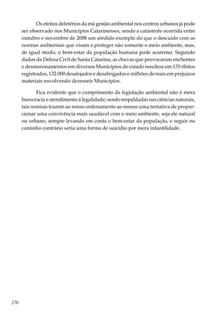 270
Os efeitos deletérios da má gestão ambiental nos centros urbanos já pode
ser observado nos Municípios Catarinenses, sendo a catástrofe ocorrida entre
outubro e novembro de 2008 um sórdido exemplo do que o descuido com as
normas ambientais que visam a proteger não somente o meio ambiente, mas,
de igual modo, o bem-estar da população humana pode acarretar. Segundo
dados da Defesa Civil de Santa Catarina, as chuvas que provocaram enchentes
e desmoronamentos em diversos Municípios do estado resultou em 135 óbitos
registrados, 132.000 desalojados e desabrigados e milhões de reais em prejuízos
materiais envolvendo dezesseis Municípios.
Fica evidente que o cumprimento da legislação ambiental não é mera
burocracia e atendimento à legalidade; sendo respaldadas nas ciências naturais,
tais normas trazem ao nosso ordenamento ao menos uma tentativa de propor-
cionar uma convivência mais saudável com o meio ambiente, seja ele natural
ou urbano, sempre levando em conta o bem-estar da população, e seguir no
caminho contrário seria uma forma de suicídio por mera infantilidade.
 