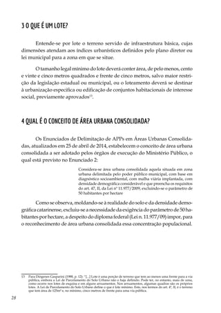 28
3 O que é um lote?
Entende-se por lote o terreno servido de infraestrutura básica, cujas
dimensões atendam aos índices urbanísticos definidos pelo plano diretor ou
lei municipal para a zona em que se situe.
O tamanho legal mínimo do lote deverá conter área, de pelo menos, cento
e vinte e cinco metros quadrados e frente de cinco metros, salvo maior restri-
ção da legislação estadual ou municipal, ou o loteamento deverá se destinar
à urbanização especifica ou edificação de conjuntos habitacionais de interesse
social, previamente aprovados13
.
4 Qual é o conceito de área urbana consolidada?
Os Enunciados de Delimitação de APPs em Áreas Urbanas Consolida-
das, atualizados em 25 de abril de 2014, estabelecem o conceito de área urbana
consolidada a ser adotado pelos órgãos de execução do Ministério Público, o
qual está previsto no Enunciado 2:
Considera-se área urbana consolidada aquela situada em zona
urbana delimitada pelo poder público municipal, com base em
diagnóstico socioambiental, com malha viária implantada, com
densidade demográfica considerável e que preencha os requisitos
do art. 47, II, da Lei nº 11.977/2009, excluindo-se o parâmetro de
50 habitantes por hectare
Como se observa, moldando-se à realidade do solo e da densidade demo-
gráfica catarinense, excluiu-se a necessidade da exigência do parâmetro de 50 ha-
bitantes por hectare, a despeito do diploma federal (Lei n. 11.977/09) impor, para
o reconhecimento de área urbana consolidada essa concentração populacional.
13	 Para Diógenes Gasparini (1988, p. 12): “[...] Lote é uma porção de terreno que tem ao menos uma frente para a via
pública, embora a Lei de Parcelamento do Solo Urbano não o haja definido. Pode ter, no entanto, mais de uma,
como ocorre nos lotes de esquina e em alguns arruamentos. Nos arruamentos, algumas quadras são os próprios
lotes. A Lei de Parcelamento do Solo Urbano define o que é lote mínimo. Este, nos termos do art. 4º, II, é o terreno
que tem área de 125m² e, no mínimo, cinco metros de frente para uma via pública.
 