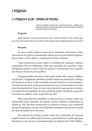 271
2 pesquisas
2.1 PESQUISA N. 01/08 - COMARCA DE PALHOÇA
ÁREAS VERDES URBANAS - DESAFETAÇÃO - OBRIGATO-
RIEDADE DO MUNICÍPIO EM ZELAR PELAS ÁREAS VERDES
E PRAÇAS QUE INSTITUIR
Pergunta:
Qual a função e as características das Áreas Verdes Urbanas? Pode o Município
proceder à alteração jurídica de um bem público efetuando a desafetação das áreas verdes?
Resposta
As áreas verdes urbanas tornaram-se elementos urbanísticos vitais,
deixaram de ser apenas ornamentação urbana para ser necessidade higiênica,
de recreação e até de defesa e recuperação do meio ambiente.
O que caracteriza as áreas verdes é a existência de vegetação contínua,
amplamente livre de edificações, ainda que recortadas de caminhos, vielas,
brinquedos infantis e outros meios de passeio e divertimento leves, quando
tais áreas se destinem ao uso público.
O regime jurídico de áreas verdes pode incidir sobre espaços públicos
ou privados. A legislação urbanística poderá impor aos particulares a obriga-
ção de preservar áreas verdes existentes em seus terrenos ou mesmo impor a
formação dessas áreas, ainda que permaneçam com sua destinação ao uso dos
próprios proprietários. É que as áreas verdes não têm função apenas recreativa,
mas importam em equilíbrio do meio ambiente urbano, finalidade a que tanto
se prestam as públicas como as privadas (p. 247).
Hely Lopes Meirelles identifica os espaços livres e as áreas verdes nos
loteamentos como limitações do traçado urbano voltados à salubridade da
cidade (p. 102). São bens predispostos ao interesse coletivo e que desfrutam
de especial proteção, para que sua finalidade urbanística não seja desvirtuada
por ação do Estado ou de terceiros.
Nas palavras de Arfelli, as áreas verdes são constituídas de formação
vegetal natural ou artificial pré-existente ao parcelamento da gleba (parques
florestais) ou até mesmo sua formação pode ser imposta pelo Poder Público.
 