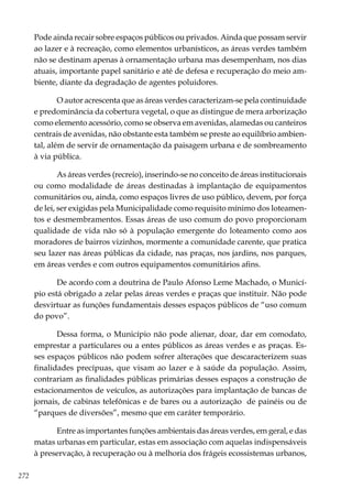 272
Pode ainda recair sobre espaços públicos ou privados. Ainda que possam servir
ao lazer e à recreação, como elementos urbanísticos, as áreas verdes também
não se destinam apenas à ornamentação urbana mas desempenham, nos dias
atuais, importante papel sanitário e até de defesa e recuperação do meio am-
biente, diante da degradação de agentes poluidores.
O autor acrescenta que as áreas verdes caracterizam-se pela continuidade
e predominância da cobertura vegetal, o que as distingue de mera arborização
como elemento acessório, como se observa em avenidas, alamedas ou canteiros
centrais de avenidas, não obstante esta também se preste ao equilíbrio ambien-
tal, além de servir de ornamentação da paisagem urbana e de sombreamento
à via pública.
As áreas verdes (recreio), inserindo-se no conceito de áreas institucionais
ou como modalidade de áreas destinadas à implantação de equipamentos
comunitários ou, ainda, como espaços livres de uso público, devem, por força
de lei, ser exigidas pela Municipalidade como requisito mínimo dos loteamen-
tos e desmembramentos. Essas áreas de uso comum do povo proporcionam
qualidade de vida não só à população emergente do loteamento como aos
moradores de bairros vizinhos, mormente a comunidade carente, que pratica
seu lazer nas áreas públicas da cidade, nas praças, nos jardins, nos parques,
em áreas verdes e com outros equipamentos comunitários afins.
De acordo com a doutrina de Paulo Afonso Leme Machado, o Municí-
pio está obrigado a zelar pelas áreas verdes e praças que instituir. Não pode
desvirtuar as funções fundamentais desses espaços públicos de “uso comum
do povo”.
Dessa forma, o Município não pode alienar, doar, dar em comodato,
emprestar a particulares ou a entes públicos as áreas verdes e as praças. Es-
ses espaços públicos não podem sofrer alterações que descaracterizem suas
finalidades precípuas, que visam ao lazer e à saúde da população. Assim,
contrariam as finalidades públicas primárias desses espaços a construção de
estacionamentos de veículos, as autorizações para implantação de bancas de
jornais, de cabinas telefônicas e de bares ou a autorização de painéis ou de
“parques de diversões”, mesmo que em caráter temporário.
Entre as importantes funções ambientais das áreas verdes, em geral, e das
matas urbanas em particular, estas em associação com aquelas indispensáveis
à preservação, à recuperação ou à melhoria dos frágeis ecossistemas urbanos,
 
