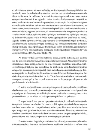 273
evidenciam-se como: a) recurso biológico indispensável aos equilíbrios na-
turais do solo, do subsolo, dos montes, morros, das montanhas ou serras, da
flora, da fauna e de milhares de seres inferiores organizados, em associações
complexas e harmônicas, agindo contra erosão, deslizamentos, desertifica-
ções; b) elemento fundamental à proteção e preservação do regime das águas
e dos lençóis freáticos, evitando o assoreamento dos rios e das nascentes, as
inundações, contaminações; c) elemento de produção considerado relevante à
economia local, regional e nacional; d) elemento essencial à regeneração do ar e
à redução dos ruídos, agindo contra a poluição atmosférica e a poluição sonora;
e) elemento indispensável à estética, à paisagem (urbana, periférica ou rural),
agindo contra a poluição visual; f) elemento de importante papel medicinal,
antimicrobiano e de conservação climática; e g) consequentemente, elemento
indispensável à saúde pública, ao trabalho, ao lazer, ao turismo, contribuindo
para preservar o meio ambiente e impedir os desequilíbrios próprios da vida
contemporânea. (DAJOZ apud HELITA).
As áreas verdes são bens públicos. Esses, quanto à destinação, podem
ser de uso comum do povo, de uso especial ou dominical. Nas duas primeiras
situações, os bens estão afetados, ou seja, possuem finalidade específica. Dió-
genes Gaspariniafirma que a mudança de um bem de uma das duas primeiras
categorias (uso comum ou especial) para a dos bens dominicais chama-se des-
consagração ou desafetação. Desafetar é retirar do bem a destinação que se lhe
atribuíra por ato administrativo ou lei. Também é desafetação a mudança de
uma para outra espécie dos bens de uso comum ou de uso especial, promovida
por lei ou ato administrativo.
O autor, ao classificar os bens, explica que as áreas verdes são considera-
das bens de uso comum do povo, ou seja, o uso e gozo desses bens é permitido
a qualquer ser humano, sem distinção entre nacionais e estrangeiros, entre
pessoas físicas ou jurídicas ou entre pessoas públicas ou privadas.
É importante frisar que as operações de afetação e desafetação são de
competência única e exclusiva da pessoa política proprietária do bem, a quem
também se reconhece a competência exclusiva para dizer se e quando um bem
que integra seu patrimônio poderá ser afetado ou não. Destarte, mesmo que
um bem destinado à área verde (bem de uso comum do povo) seja invadido,
por exemplo, não perde, só por isso, a consagração que tem.
Por conta dessa degradação ambiental e cultural, por cortes e pela redu-
ção descontrolada das áreas verdes urbanas, as cidades brasileiras já sofrem com
 