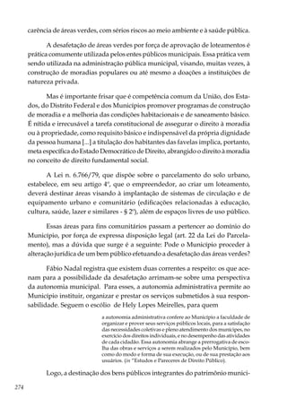 274
carência de áreas verdes, com sérios riscos ao meio ambiente e à saúde pública.
A desafetação de áreas verdes por força de aprovação de loteamentos é
prática comumente utilizada pelos entes públicos municipais. Essa prática vem
sendo utilizada na administração pública municipal, visando, muitas vezes, à
construção de moradias populares ou até mesmo a doações a instituições de
natureza privada.
Mas é importante frisar que é competência comum da União, dos Esta-
dos, do Distrito Federal e dos Municípios promover programas de construção
de moradia e a melhoria das condições habitacionais e de saneamento básico.
É nítida e irrecusável a tarefa constitucional de assegurar o direito à moradia
ou à propriedade, como requisito básico e indispensável da própria dignidade
da pessoa humana [...] a titulação dos habitantes das favelas implica, portanto,
meta específica do Estado Democrático de Direito, abrangido o direito à moradia
no conceito de direito fundamental social.
A Lei n. 6.766/79, que dispõe sobre o parcelamento do solo urbano,
estabelece, em seu artigo 4º, que o empreendedor, ao criar um loteamento,
deverá destinar áreas visando à implantação de sistemas de circulação e de
equipamento urbano e comunitário (edificações relacionadas à educação,
cultura, saúde, lazer e similares - § 2º), além de espaços livres de uso público.
Essas áreas para fins comunitários passam a pertencer ao domínio do
Município, por força de expressa disposição legal (art. 22 da Lei do Parcela-
mento), mas a dúvida que surge é a seguinte: Pode o Município proceder à
alteração jurídica de um bem público efetuando a desafetação das áreas verdes?
Fábio Nadal registra que existem duas correntes a respeito: os que ace-
nam para a possibilidade da desafetação arrimam-se sobre uma perspectiva
da autonomia municipal.  Para esses, a autonomia administrativa permite ao
Município instituir, organizar e prestar os serviços submetidos à sua respon-
sabilidade. Seguem o escólio de Hely Lopes Meirelles, para quem
a autonomia administrativa confere ao Município a faculdade de
organizar e prover seus serviços públicos locais, para a satisfação
das necessidades coletivas e pleno atendimento dos munícipes, no
exercício dos direitos individuais, e no desempenho das atividades
de cada cidadão. Essa autonomia abrange a prerrogativa de esco-
lha das obras e serviços a serem realizados pelo Município, bem
como do modo e forma de sua execução, ou de sua prestação aos
usuários. (in “Estudos e Pareceres de Direito Público).
Logo, a destinação dos bens públicos integrantes do patrimônio munici-
 