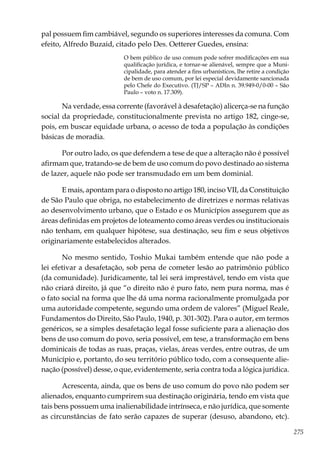 275
pal possuem fim cambiável, segundo os superiores interesses da comuna. Com
efeito, Alfredo Buzaid, citado pelo Des. Oetterer Guedes, ensina:
O bem público de uso comum pode sofrer modificações em sua
qualificação jurídica, e tornar-se alienável, sempre que a Muni-
cipalidade, para atender a fins urbanísticos, lhe retire a condição
de bem de uso comum, por lei especial devidamente sancionada
pelo Chefe do Executivo. (TJ/SP – ADIn n. 39.949-0/0-00 – São
Paulo – voto n. 17.309).
Na verdade, essa corrente (favorável à desafetação) alicerça-se na função
social da propriedade, constitucionalmente prevista no artigo 182, cinge-se,
pois, em buscar equidade urbana, o acesso de toda a população às condições
básicas de moradia.
Por outro lado, os que defendem a tese de que a alteração não é possível
afirmam que, tratando-se de bem de uso comum do povo destinado ao sistema
de lazer, aquele não pode ser transmudado em um bem dominial.
E mais, apontam para o disposto no artigo 180, inciso VII, da Constituição
de São Paulo que obriga, no estabelecimento de diretrizes e normas relativas
ao desenvolvimento urbano, que o Estado e os Municípios assegurem que as
áreas definidas em projetos de loteamento como áreas verdes ou institucionais
não tenham, em qualquer hipótese, sua destinação, seu fim e seus objetivos
originariamente estabelecidos alterados.
No mesmo sentido, Toshio Mukai também entende que não pode a
lei efetivar a desafetação, sob pena de cometer lesão ao patrimônio público
(da comunidade). Juridicamente, tal lei será imprestável, tendo em vista que
não criará direito, já que “o direito não é puro fato, nem pura norma, mas é
o fato social na forma que lhe dá uma norma racionalmente promulgada por
uma autoridade competente, segundo uma ordem de valores” (Miguel Reale,
Fundamentos do Direito, São Paulo, 1940, p. 301-302). Para o autor, em termos
genéricos, se a simples desafetação legal fosse suficiente para a alienação dos
bens de uso comum do povo, seria possível, em tese, a transformação em bens
dominicais de todas as ruas, praças, vielas, áreas verdes, entre outras, de um
Município e, portanto, do seu território público todo, com a consequente alie-
nação (possível) desse, o que, evidentemente, seria contra toda a lógica jurídica.
Acrescenta, ainda, que os bens de uso comum do povo não podem ser
alienados, enquanto cumprirem sua destinação originária, tendo em vista que
tais bens possuem uma inalienabilidade intrínseca, e não jurídica, que somente
as circunstâncias de fato serão capazes de superar (desuso, abandono, etc).
 