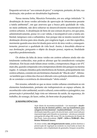 276
Enquanto servem ao “uso comum do povo” e cumprem, portanto, de fato, sua
destinação, não podem ser desafetados legalmente.
Nessa mesma linha, Maurício Fernandes, em seu artigo intitulado “A
desafetação de áreas verdes advindas de aprovação de loteamentos perante
a tutela ambiental”, em que assevera que a busca pela qualidade de vida,
no meio ambiente, não deve esbarrar no desenvolvimento insustentável dos
centros urbanos. A desafetação de bens de uso comum do povo, em que pese,
administrativamente, possa vir a ser válida, é incompatível com a tutela am-
biental, tampouco com a urbanística. Isso porque não se mostra razoável dar
destinação diversa para área doada, por exigência legal, a um fim específico,
mormente quando essa área foi doada para servir de área verde e, consequen-
temente, preservar a qualidade de vida local. Assim, é descabido alterar-se
sua destinação, porquanto o objeto da doação possui, repete-se, finalidade
específica predeterminada.
Os efeitos da falta de áreas verdes em centros urbanos ainda não são
totalmente conhecidos, mas pode-se afirmar que há consideráveis variações
climáticas. Em locais onde faltam áreas verdes, a temperatura chega a ser 4°C
mais alta, quando comparada com a temperatura dentro dos parques na mesma
região. A variação climática pela interferência do homem, principalmente nos
centros urbanos, consiste em um fenômeno chamado de “ilha de calor”. Afirma-
-se também que o ritmo das chuvas é alterado com a poluição atmosférica, além
de se constatar a ocorrência do denominado “efeito estufa”.
Em resumo, sabendo-se que as áreas verdes urbanas constituem-se em
elementos fundamentais, portanto são indispensáveis ao espaço urbano, de
reconhecido valor ambiental, social e cultural, como estético e paisagístico, sua
preservação é primordial, haja vista ser interesse da saúde, da segurança, do
trabalho, do sossego, do lazer, enfim, do bem-estar da população.
JURISPRUDÊNCIAS:
Ação direta de inconstitucionalidade – Lei municipal – desafe-
tação de área do domínio público, com sua transferência para
categoria de bem dominial – inadmissibilidade – área que tinha
destinação específica, qual a de área de lazer, assim reservada por
imposição legal, pelo loteador ao município – afronta ao comando
emergente do artigo 180, inciso VII, da constituição do Estado de
São Paulo. Ação procedente. (TJ/SP – ADIn n. 52.006-0/3 – Des.
Relator Mohamed Amaro)
As áreas verdes, não obrigatoriamente matas, podem destinar a
preservação de vegetação já existente ou reservadas ao lazer da
população, com a implantação de gramados, bosques ou jardins.
 