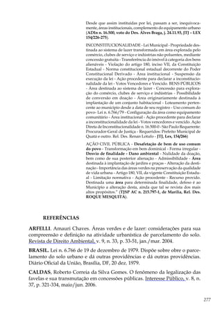 277
Desde que assim instituídas por lei, passam a ser, inequivoca-
mente, áreas institucionais, complemento do equipamento urbano
(ADIn n. 16.500, voto do Des. Alves Braga, j. 24.11.93, JTJ – LEX
154/226-275).
INCONSTITUCIONALIDADE - Lei Municipal - Propriedade des-
tinada ao sistema de lazer transformada em área explorada pelo
comércio, clubes de serviço e indústrias não poluentes, mediante
concessão gratuita - Transferência do imóvel à categoria dos bens
alienáveis - Violação do artigo 180, inciso VII, da Constituição
Estadual - Norma constitucional estadual decorrente do Poder
Constitucional Derivado - Área institucional - Suspensão da
execução da lei - Ação procedente para declarar a inconstitucio-
nalidade da lei - Votos Vencedores e Vencido. BENS PÚBLICOS
- Área destinada ao sistema de lazer - Concessão para explora-
ção do comércio, clubes de serviço e indústrias - Possibilidade
de conversão em doação - Área originariamente destinada à
implantação de um conjunto habitacional - Loteamento perten-
cente ao município desde a data de seu registro - Uso comum do
povo- Lei n. 6.766/79 - Configuração da área como equipamento
comunitário - Área institucional - Ação procedente para declarar
a inconstitucionalidade da lei - Votos vencedores e vencido. Ação
Direta de Inconstitucionalidade n. 16.500-0 - São Paulo Requerente:
Procurador-Geral de Justiça - Requeridos: Prefeito Municipal de
Quatá e outro. Rel. Des. Renan Lotufo - JTJ, Lex, 154/266)
AÇÃO CIVIL PÚBLICA - Desafetação de bem de uso comum
do povo - Transformação em bem dominical - Forma irregular -
Desvio de finalidade - Dano ambiental - Nulidade da doação,
bem como de sua posterior alienação - Admissibilidade - Área
destinada à implantação de jardins e praças - Alteração da desti-
nação - Importância das áreas verdes na preservação da qualidade
de vida urbana - Artigo 180, VII, da vigente Constituição Estadu-
al - Limitação normativa - Ação procedente - Recurso provido.
Destinada uma área para determinada finalidade, defeso é ao
Município a alteração desta, ainda que tal se revista dos mais
altos propósitos.” (TJSP AC n. 215.797-1, de Marília, Rel. Des.
ROQUE MESQUITA).
REFERÊNCIAS
ARFELLI. Amauri Chaves. Áreas verdes e de lazer: considerações para sua
compreensão e definição na atividade urbanística de parcelamento do solo.
Revista de Direito Ambiental, v. 9, n. 33, p. 33-51, jan./mar. 2004.
BRASIL. Lei n. 6.766 de 19 de dezembro de 1979. Dispõe sobre obre o parce-
lamento do solo urbano e dá outras providências e dá outras providências.
Diário Oficial da União, Brasília, DF, 20 dez. 1979.
CALDAS, Roberto Correia da Silva Gomes. O fenômeno da legalização das
favelas e sua transmutação em concessões públicas. Interesse Público, v. 8, n.
37, p. 321-334, maio/jun. 2006.
 