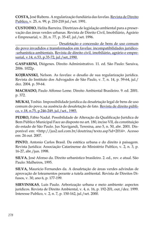 278
COSTA, José Rubens. A regularização fundiária das favelas. Revista de Direito
Publico, v. 25, n. 99, p. 210-218 jul./set. 1991.
CUSTODIO, Helita Barreira. Diretrizes de legislação ambiental para a preser-
vação das áreas verdes urbanas. Revista de Direito Civil, Imobiliário, Agrário
e Empresarial, v. 20, n. 77, p. 35-47, jul./set. 1996.
_______________________. Desafetação e concessão de bens de uso comum
do povo invadidos e transformados em favelas: incompatibilidades jurídico-
-urbanística-ambientais. Revista de direito civil, imobiliário, agrário e empre-
sarial, v.14, n.53, p.35-72, jul./set.,1990.
GASPARINI, Diógenes. Direito Administrativo. 11. ed. São Paulo: Saraiva,
2006. 1022p.
KOJRANSKI, Nelson. As favelas: o desafio de sua regularização jurídica.
Revista do Instituto dos Advogados de São Paulo, v. 7, n. 14, p. 59-64, jul./
dez. 2004. p. 59-64.
MACHADO, Paulo Affonso Leme. Direito Ambiental Brasileiro. 9. ed. 2001.
p. 372.
MUKAI, Toshio. Impossibilidade jurídica da desafetação legal de bens de uso
comum do povo, na ausência de desafetação de fato. Revista de direito públi-
co, v.18, n.75, p.246-249, jul./set., 1985.
PEDRO, Fábio Nadal. Possibilidade de Alteração da Qualificação Jurídica de
Bem Público Municipal Face ao disposto no art. 180, inciso VII, da constituição
do estado de São Paulo. Jus Navigandi, Teresina, ano 5, n. 50, abr. 2001. Dis-
ponível em: <http://jus2.uol.com.br/doutrina/texto.asp?id=2014>. Acesso
em: 24 out. 2007.
PINTO, Antonio Carlos Brasil. Da estética urbana e do direito à paisagem.
Revista Jurídica: Associação Catarinense do Ministério Publico, v. 2, n. 3, p.
16-27, abr./jun. 1998.
SILVA, José Afonso da. Direito urbanístico brasileiro. 2. ed., rev. e atual. São
Paulo: Malheiros, 1995.
SILVA, Mauricio Fernandes da. A desafetação de áreas verdes advindas de
aprovação de loteamentos perante a tutela ambiental. Revista de Direitos Di-
fusos, v. 30, ano 6, p. 177-199.
SIRVINSKAS, Luís Paulo. Arborização urbana e meio ambiente: aspectos
jurídicos. Revista de Direito Ambiental, v. 4, n. 16, p. 192-201, out./dez. 1999.
Interesse Publico, v. 2, n. 7, p. 150-162, jul./set. 2000.
 