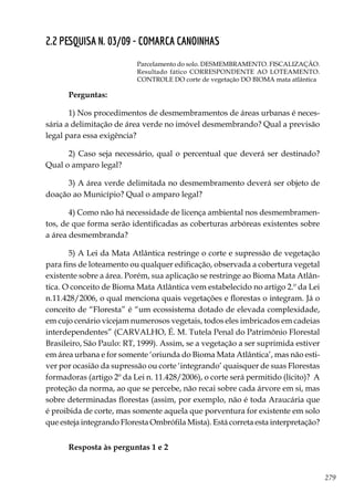 279
2.2 PESQUISA N. 03/09 - COMARCA CANOINHAS
Parcelamento do solo. DESMEMBRAMENTO. FISCALIZAÇÃO.
Resultado fático CORRESPONDENTE AO LOTEAMENTO.
CONTROLE DO corte de vegetação DO BIOMA mata atlântica
Perguntas:
1) Nos procedimentos de desmembramentos de áreas urbanas é neces-
sária a delimitação de área verde no imóvel desmembrando? Qual a previsão
legal para essa exigência?
2) Caso seja necessário, qual o percentual que deverá ser destinado?
Qual o amparo legal?
3) A área verde delimitada no desmembramento deverá ser objeto de
doação ao Município? Qual o amparo legal?
4) Como não há necessidade de licença ambiental nos desmembramen-
tos, de que forma serão identificadas as coberturas arbóreas existentes sobre
a área desmembranda?
5) A Lei da Mata Atlântica restringe o corte e supressão de vegetação
para fins de loteamento ou qualquer edificação, observada a cobertura vegetal
existente sobre a área. Porém, sua aplicação se restringe ao Bioma Mata Atlân-
tica. O conceito de Bioma Mata Atlântica vem estabelecido no artigo 2.º da Lei
n.11.428/2006, o qual menciona quais vegetações e florestas o integram. Já o
conceito de “Floresta” é “um ecossistema dotado de elevada complexidade,
em cujo cenário vicejam numerosos vegetais, todos eles imbricados em cadeias
interdependentes” (CARVALHO, É. M. Tutela Penal do Patrimônio Florestal
Brasileiro, São Paulo: RT, 1999). Assim, se a vegetação a ser suprimida estiver
em área urbana e for somente ‘oriunda do Bioma Mata Atlântica’, mas não esti-
ver por ocasião da supressão ou corte ‘integrando’ quaisquer de suas Florestas
formadoras (artigo 2º da Lei n. 11.428/2006), o corte será permitido (lícito)? A
proteção da norma, ao que se percebe, não recai sobre cada árvore em si, mas
sobre determinadas florestas (assim, por exemplo, não é toda Araucária que
é proibida de corte, mas somente aquela que porventura for existente em solo
que esteja integrando Floresta Ombrófila Mista). Está correta esta interpretação?
Resposta às perguntas 1 e 2
 