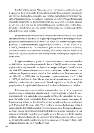 280
Conforme leciona José Afonso da Silva, “Parcelamento urbanístico do solo
é o processo de urbanificação de uma gleba, mediante sua divisão ou redivisão
em parcelas destinadas ao exercício das funções elementares urbanísticas” (p.
329). O parcelamento de solo urbano, segundo a Lei n. 6.766/79, poderá ocorrer
mediante loteamento ou desmembramento; já o desdobro constitui a divisão
de um lote sem o objetivo de urbanização, não se sujeitando aos efeitos da re-
ferida lei, considerando que não detém potencialidade de influir nos padrões
urbanísticos de uma cidade.
Diferentemente do loteamento, conceituado como a subdivisão de gleba
em lotes destinados à edificação, exigindo prolongamento, modificação ou am-
pliação das vias existentes ou a abertura de novas vias e de novos logradouros
públicos, o desmembramento, segundo redação do § 2º do art. 2º da Lei n.
6.766/79, constitui-se na “a subdivisão de gleba em lotes destinados à edificação,
com aproveitamento do sistema viário existente, desde que não implique a abertura de
novas vias e logradouros públicos, nem prolongamento, modificação ou ampliação dos
já existentes.”
É importante observar que os conceitos e institutos encontram-se inseridos
na Lei Federal do parcelamento do solo, Lei n. 6.766/79, sancionada em pleno
regime militar, cujo conteúdo, muito embora recepcionado pela Carta Constitu-
cional de 1988, necessariamente merece uma releitura em melhor sintonia com
as diretrizes da política constitucional de desenvolvimento urbano constante no
art. 182 e 183 da CRFB/88 e nas disposições constantes nos arts. 1º e 2º da Lei
n. 10.257/01 do Estatuto das Cidades, quanto à fixação de normas e objetivos
voltados prioritariamente à preservação da ordem pública, da função social da
propriedade e do equilíbrio sócioambiental no desenvolvimento das cidades.
Examinando-se os conceitos apresentados com a nova roupagem
constitucional e urbanística vigente, muito embora a figura jurídica do des-
membramento seja admitida como aquela hipótese de subdivisão de lotes,
para edificação sem a necessidade de abertura de novas vias de circulação, de
logradouros públicos ou de alterações no sistema viário existente, nos termos
do § 2º do art. 2º da Lei n. 6.766/79, a contrario senso, a Leitura que se faz à
caracterização do instituto remete à pré-existência, no local do empreendimento,
de todos os equipamentos urbanísticos de interesse público necessários à sua
correta urbanização exigidos à aprovação de um loteamento, tanto aqueles
voltados a fins institucionais, de equipamentos públicos, sistema viário, plano
de arruamento quanto a existência de áreas verdes, a serem aproveitados pelo
empreendimento que se pretenda aprovar.
 