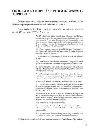 29
5 No que consiste e qual é a finalidade do diagnóstico
socioambiental?
O diagnóstico socioambiental é um estudo técnico apto a auxiliar o Poder
Público no planejamento urbanístico-ambiental da cidade.
Esse estudo técnico deve possuir os essenciais elementos previstos no
art. 65, § 1º, da Lei n. 12.651/12, in verbis:
Art. 65.  Na regularização fundiária de interesse específico dos
assentamentos inseridos em área urbana consolidada e que ocu-
pam Áreas de Preservação Permanente não identificadas como
áreas de risco, a regularização ambiental será admitida por meio
da aprovação do projeto de regularização fundiária, na forma
da Lei n
o
 11.977, de 7 de julho de 2009.
§ 1
o
  O processo de regularização ambiental, para fins de prévia
autorização pelo órgão ambiental competente, deverá ser instruído
com os seguintes elementos:
I - a caracterização físico-ambiental, social, cultural e econômica
da área; 
II - a identificação dos recursos ambientais, dos passivos e fra-
gilidades ambientais e das restrições e potencialidades da área; 
III - a especificação e a avaliação dos sistemas de infraestrutura
urbana e de saneamento básico implantados, outros serviços e
equipamentos públicos; 
IV - a identificação das unidades de conservação e das áreas de
proteção de mananciais na área de influência direta da ocupação,
sejam elas águas superficiais ou subterrâneas; 
V - a especificação da ocupação consolidada existente na área; 
VI - a identificação das áreas consideradas de risco de inundações e
de movimentos de massa rochosa, tais como deslizamento, queda
e rolamento de blocos, corrida de lama e outras definidas como
de risco geotécnico; 
VII - a indicação das faixas ou áreas em que devem ser resguarda-
das as características típicas da Área de Preservação Permanente
com a devida proposta de recuperação de áreas degradadas e
daquelas não passíveis de regularização; 
VIII - a avaliação dos riscos ambientais; 
IX - a comprovação da melhoria das condições de sustentabilidade
urbano-ambiental e de habitabilidade dos moradores a partir da
regularização; e 
X - a demonstração de garantia de acesso livre e gratuito pela
população às praias e aos corpos d’água, quando couber. 
O diagnóstico socioambiental tem, entre outras finalidades: 1) a defini-
 