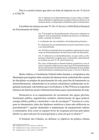 281
Esta é a correta Leitura que deve ser feita do disposto no art. 11 da Lei
n. 6.766/79:
Art. 11 Aplicam-se ao desmembramento, no que couber, as dispo-
sições urbanísticas vigentes para as regiões em que se situem ou, na
ausência destas, as disposições urbanísticas para os loteamentos.
E também em relação aos arts. 9º; 10 e 11 da Lei n. 6.063/82 (Lei Estadual
do Parcelamento do Solo):
Art. 9º O projeto de desmembramento, observado o disposto no
artigo 8º, será acompanhado de planta do imóvel a ser desmem-
brado, contendo no mínimo:
I- a indicação das vias existentes e dos loteamentos próximos;
II- a indicação do uso predominante no local e da divisão na área
a ser desmembrada;
Art. 10 Cabe ao município fixar os requisitos exigíveis para a apro-
vação do desmembramento de lotes decorrentes de loteamento.
Art. 11 Aplicam-se ao desmembramento, no que couber, as dis-
posições urbanísticas exigidas para o loteamento, especialmente
as contidas nos arts. 2º e 8º, item II desta Lei.
Par. único. O Município ou Distrito Federal, quando for o caso, fi-
xará os requisitos exigíveis para a aprovação de desmembramento
de lotes decorrentes de loteamento cuja destinação da área publica
tenha sido inferior à mínima prevista no par. 1º do art. 4º desta lei.
Muito embora a Constituição Federal tenha firmado a competência dos
Municípios para legislar sobre assuntos de interesse local, conferindo-lhe a tarefa
de disciplinar os projetos de parcelamento do solo, para fins de loteamento ou
desmembramento, submetendo-os às normas urbanísticas estabelecidas na le-
gislação municipal, vale lembrar que a Lei Federal n. 6.766/79 fixou os requisitos
mínimos de interesse social e infraestrutura básica para o parcelamento do solo.
Destacam-se aí os equipamentos de escoamento das águas pluviais,
iluminação pública, esgotamento sanitário, abastecimento de água potável,
energia elétrica pública e domiciliar e vias de circulação.209
Assoma-se a isso,
para os loteamentos, além das hipóteses restritivas e áreas não edificáveis ao
parcelamento210
, aquelas destinadas à implantação de equipamento urbano
e comunitário, bem como os espaços livres de ocupação prevista pelo plano
diretor ou aprovada por lei municipal para a zona em que se situem.211
O Estatuto das Cidades, ao delinear os objetivos da política urbana
209	 Conforme art. 2º e §. 5º da Lei n. 6.766/79.
210	 Conforme art. 3º e par. único da Lei n. 6.766/79.
211	 Conforme art. 4º e incs. da Lei n. 6.766/79.
 