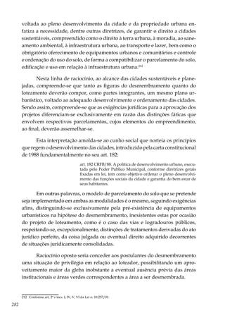 282
voltada ao pleno desenvolvimento da cidade e da propriedade urbana en-
fatiza a necessidade, dentre outras diretrizes, de garantir o direito a cidades
sustentáveis, compreendido como o direito à terra urbana, à moradia, ao sane-
amento ambiental, à infraestrutura urbana, ao transporte e lazer, bem como o
obrigatório oferecimento de equipamentos urbanos e comunitários e controle
e ordenação do uso do solo, de forma a compatibilizar o parcelamento do solo,
edificação e uso em relação à infraestrutura urbana.212
Nesta linha de raciocínio, ao alcance das cidades sustentáveis e plane-
jadas, compreende-se que tanto as figuras do desmembramento quanto do
loteamento deverão compor, como partes integrantes, um mesmo plano ur-
banístico, voltado ao adequado desenvolvimento e ordenamento das cidades.
Sendo assim, compreende-se que as exigências jurídicas para a aprovação dos
projetos diferenciam-se exclusivamente em razão das distinções fáticas que
envolvem respectivos parcelamentos, cujos elementos do empreendimento,
ao final, deverão assemelhar-se.
Esta interpretação amolda-se ao cunho social que norteia os princípios
que regem o desenvolvimento das cidades, introduzido pela carta constitucional
de 1988 fundamentalmente no seu art. 182:
art. 182 CRFB/88. A política de desenvolvimento urbano, execu-
tada pelo Poder Público Municipal, conforme diretrizes gerais
fixadas em lei, tem como objetivo ordenar o pleno desenvolvi-
mento das funções sociais da cidade e garantia do bem estar de
seus habitantes.
Em outras palavras, o modelo de parcelamento do solo que se pretende
seja implementado em ambas as modalidades é o mesmo, seguindo exigências
afins, distinguindo-se exclusivamente pela pré-existência de equipamentos
urbanísticos na hipótese do desmembramento, inexistentes estas por ocasião
do projeto de loteamento, como é o caso das vias e logradouros públicos,
respeitando-se, excepcionalmente, distinções de tratamentos derivadas do ato
jurídico perfeito, da coisa julgada ou eventual direito adquirido decorrentes
de situações juridicamente consolidadas.
Raciocínio oposto seria conceder aos postulantes do desmembramento
uma situação de privilégio em relação ao loteador, possibilitando um apro-
veitamento maior da gleba inobstante a eventual ausência prévia das áreas
institucionais e áreas verdes correspondentes a área a ser desmembrada.
212	 Conforme art. 2º e incs. I, IV, V, VI da Lei n. 10.257/01.
 