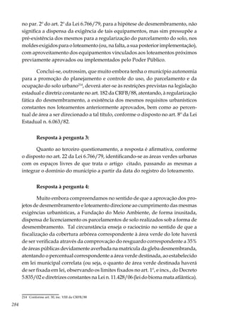 284
no par. 2º do art. 2º da Lei 6.766/79, para a hipótese de desmembramento, não
significa a dispensa da exigência de tais equipamentos, mas sim pressupõe a
pré-existência dos mesmos para a regularização do parcelamento do solo, nos
moldes exigidos para o loteamento (ou, na falta, a sua posterior implementação),
com aproveitamento dos equipamentos vinculados aos loteamentos próximos
previamente aprovados ou implementados pelo Poder Público.
Conclui-se, outrossim, que muito embora tenha o município autonomia
para a promoção do planejamento e controle do uso, do parcelamento e da
ocupação do solo urbano214
, deverá ater-se às restrições previstas na legislação
estadual e diretriz constante no art. 182 da CRFB/88, atentando, à regularização
fática do desmembramento, a existência dos mesmos requisitos urbanísticos
constantes nos loteamentos anteriormente aprovados, bem como ao percen-
tual de área a ser direcionado a tal título, conforme o disposto no art. 8º da Lei
Estadual n. 6.063/82.
Resposta à pergunta 3:
Quanto ao terceiro questionamento, a resposta é afirmativa, conforme
o disposto no art. 22 da Lei 6.766/79, identificando-se as áreas verdes urbanas
com os espaços livres de que trata o artigo citado, passando as mesmas a
integrar o domínio do município a partir da data do registro do loteamento.
Resposta à pergunta 4:
Muito embora compreendamos no sentido de que a aprovação dos pro-
jetos de desmembramento e loteamento direcione ao cumprimento das mesmas
exigências urbanísticas, a Fundação do Meio Ambiente, de forma inusitada,
dispensa de licenciamento os parcelamentos de solo realizados sob a forma de
desmembramento. Tal circunstância enseja o raciocínio no sentido de que a
fiscalização da cobertura arbórea correspondente à área verde do lote haverá
de ser verificada através da comprovação do resguardo correspondente a 35%
de áreas públicas devidamente averbada na matrícula da gleba desmembranda,
atentando o percentual correspondente a área verde destinada, ao estabelecido
em lei municipal correlata (ou seja, o quanto de área verde destinada haverá
de ser fixada em lei, observando os limites fixados no art. 1º, e incs., do Decreto
5.835/02 e diretrizes constantes na Lei n. 11.428/06 (lei do bioma mata atlântica).
214	 Conforme art. 30, inc. VIII da CRFB/88
 
