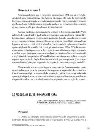 285
Resposta à pergunta 5:
Compreendemos que o raciocínio apresentado, SMJ está equivocado.
A lei do bioma mata atlântica não faz essa distinção, não trata de proteção de
floresta, e sim da proteção e regularização do corte e supressão da vegetação
do Bioma Mata Atlântica (aqui incluída também os remanescentes esparsos
de vegetação, ainda que situados em áreas urbanas).
Merece destaque, inclusive, neste sentido, o disposto no capítulo IV do
referido diploma legal, o qual trata acerca da proteção do bioma mata atlân-
tica nas áreas urbanas e regiões metropolitanas, ficando vedada a supressão
de vegetação primária a qualquer título, secundária em estágio avançado na
hipótese de empreendimentos situados em perímetros urbanos aprovados
após a vigência da referida Lei, restringindo ainda em 50% e 30% da área re-
manescente coberta para o corte de vegetação secundária em estágio avançado
e médio, respectivamente, quando situada em perímetro urbano aprovados até
a vigência da lei, respeitados o Plano Diretor e demais normas aplicáveis, após
regular aprovação do órgão Estadual ou Municipal competente (percebe-se
que não há restrição para supressão de vegetação nativa em estágio inicial)215
.
Deste modo, seja a vegetação parte integrante de floresta ou não – neste
caso, ainda que se trate de remanescente esparso de vegetação - haverá de ser
identificado o estágio sucessional da vegetação nativa bem como a data da
aprovação do perímetro urbano onde se situa o empreendimento, para avaliação
da possibilidade e percentual admissível de supressão na execução do projeto.
2.3 PESQUISA N. 17/09 - COMARCA DE IÇARA
LOTEAMENTO FECHADO – IÇARA – RESTRIÇÃO AO ACESSO
À PRAIA DA LAGOA DOS ESTEVES – ILEGALIDADE
Pergunta:
1. Diante da situação consolidada (existência de loteamento e admi-
nistração de natureza condominial em área de acesso à praia), é admissível a
215	 Conforme art. 30, incs. I e II da Lei n. 11.428/06
 