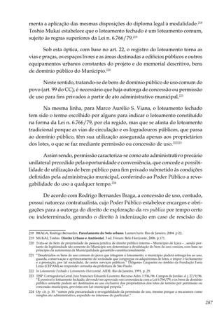 287
menta a aplicação das mesmas disposições do diploma legal à modalidade.218
Toshio Mukai estabelece que o loteamento fechado é um loteamento comum,
sujeito às regras superiores da Lei n. 6.766/79.219
Sob esta óptica, com base no art. 22, o registro do loteamento torna as
vias e praças, os espaços livres e as áreas destinadas a edifícios públicos e outros
equipamentos urbanos constantes do projeto e do memorial descritivo, bens
de domínio público do Município.220
Neste sentido, tratando-se de bens de domínio público de uso comum do
povo (art. 99 do CC), é necessário que haja outorga de concessão ou permissão
de uso para fins privados a partir de ato administrativo municipal.221
Na mesma linha, para Marco Aurélio S. Viana, o loteamento fechado
tem sido o termo escolhido por alguns para indicar o loteamento constituído
na forma da Lei n. 6.766/79, por ela regido, mas que se afasta do loteamento
tradicional porque as vias de circulação e os logradouros públicos, que passa
ao domínio público, têm sua utilização assegurada apenas aos proprietários
dos lotes, o que se faz mediante permissão ou concessão de uso.222223
Assim sendo, permissão caracteriza-se como ato administrativo precário
unilateral precedido pela oportunidade e conveniência, que concede a possibi-
lidade de utilização de bem público para fim privado submetido às condições
definidas pela administração municipal, conferindo ao Poder Público a revo-
gabilidade do uso a qualquer tempo.224
De acordo com Rodrigo Bernardes Braga, a concessão de uso, contudo,
possui natureza contratualista, cujo Poder Público estabelece encargos e obri-
gações para a outorga do direito de exploração da res publica por tempo certo
ou indeterminado, gerando o direito à indenização em caso de rescisão do
218	 BRAGA, Rodrigo Bernardes. Parcelamento do Solo urbano. Lumen Iuris: Rio de Janeiro, 2004. p 22.
219	 MUKAI, Toshio. Direito Urbano e Ambiental. 3 ed. Fórum: Belo Horizonte, 2006. p.171.
220	 Trata-se de bem de propriedade de pessoa jurídica de direito público interno – Município de Içara – , sendo por-
tanto de legitimidade tão somente do Município em determinar a desafetação do bem de uso comum, com base no
princípio da autonomia da Municipalidade garantido constitucionalmente.
221	 “Desafetados os bens de uso comum do povo que integrem o loteamento, o município poderá entregá-los ao uso,
guarda, conservação e aprimoramento de sociedade que congregue os adquirentes de lotes, e impor o fechamento
e a prestação, por tal sociedade, de certos serviços públicos.” Diógenes Gasparini no âmbito da Fundação Faria
Lima (CEPAM) ao responder consulta da prefeitura de São Paulo.
222	 In Loteamento Fechado e Loteamento Horizontal. AIDE: Rio de Janeiro, 1991. p. 29.
223	 TJSP. Corregedoria Geral. Juiz Francisco Eduardo Loureiro. Recurso Adm. 1.536/96. Campos do Jordão. d. j. 27/9/96.
“É possível o loteamento fechado, devendo ser aprovado em consonância com a Lei 6.766/79, e os bens de domínio
público somente podem ser destinados ao uso exclusivo dos proprietários dos lotes de terreno por permissão ou
concessão municipais, previstas em Lei municipal própria.”
224	 Op. cit. p. 30. “somos pela precariedade e revogabilidade da permissão de uso, mesmo porque a encaramos como
simples ato administrativo, expedido no interesse do particular.”
 