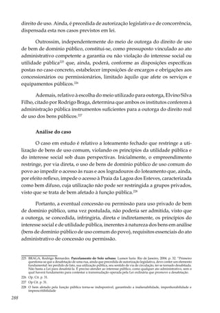 288
direito de uso. Ainda, é precedida de autorização legislativa e de concorrência,
dispensada esta nos casos previstos em lei.
Outrossim, independentemente do meio de outorga do direito de uso
de bem de domínio público, constitui-se, como pressuposto vinculado ao ato
administrativo competente a garantia ou não violação do interesse social ou
utilidade pública225
que, ainda, poderá, conforme as disposições específicas
postas no caso concreto, estabelecer imposições de encargos e obrigações aos
concessionários ou permissionários, limitado àquilo que afete os serviços e
equipamentos públicos.226
Ademais, relativo à escolha do meio utilizado para outorga, Elvino Silva
Filho, citado por Rodrigo Braga, determina que ambos os institutos conferem à
administração pública instrumentos suficientes para a outorga do direito real
de uso dos bens públicos.227
Análise do caso
O caso em estudo é relativo a loteamento fechado que restringe a uti-
lização de bens de uso comum, violando os princípios da utilidade pública e
do interesse social sob duas perspectivas. Inicialmente, o empreendimento
restringe, por via direta, o uso de bens de domínio público de uso comum do
povo ao impedir o acesso às ruas e aos logradouros do loteamento que, ainda,
por efeito reflexo, impede o acesso à Praia da Lagoa dos Esteves, caracterizada
como bem difuso, cuja utilização não pode ser restringida a grupos privados,
visto que se trata de bem afetado à função pública.228
Portanto, a eventual concessão ou permissão para uso privado de bem
de domínio público, uma vez postulada, não poderia ser admitida, visto que
a outorga, se concedida, infringiria, direta e indiretamente, os princípios do
interesse social e de utilidade pública, inerentes à natureza dos bens em análise
(bens de domínio público de uso comum do povo), requisitos essenciais do ato
administrativo de concessão ou permissão.
225	 BRAGA, Rodrigo Bernardes. Parcelamento do Solo urbano. Lumen Iuris: Rio de Janeiro, 2004. p. 32. “Primeiro
questiona-se que a desafetação de uma rua, ainda que precedida de autorização legislativa, deve conter um elemento
fundamental: ter perdido de fato, sua utilização pública, seu sentido de via de circulação, ter se tornado desabitada.
Não basta a Lei para desafetá-la. É preciso atender ao interesse público, como qualquer ato administrativo, sem o
qual haverá fundamento para contestar a transmudação operada pela Lei ordinária que promove a desafetação.
226	 Op. Cit. p. 31.
227	 Op Cit. p. 31.
228	 O bem afetado pela função pública torna-se indisponível, garantindo a inalienabilidade, impenhorabilidade e
imprescritibilidade
 