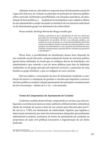 289
Ademais, trata-se, sob ambos os aspectos (ruas do loteamento e praia da
Lagoa dos Esteves), de violação ao princípio do primado do interesse público
sobre o privado. Inobstante a possibilidade, em situações específicas, de desa-
fetação de bens públicos, é inadmissível esta hipótese caso o objetivo último
do ato administrativo esteja vinculado ao benefício de um interesse individual
ou de determinado grupo em detrimento da coletividade.
Nesse sentido, Rodrigo Bernardes Braga ressalta que:
Primeiro, questiona-se que a desafetação de uma rua, ainda que
precedida de autorização legislativa, deve conter um elemento
fundamental: ter perdido, de fato, sua utilização pública, seu
sentido de via de circulação, ter se tornado desabitada. Não basta
a lei para desafetá-la. É preciso atender ao interesse público, como
qualquer ato administrativo, sem o qual haverá fundamento para
contestar a transmudação operada pela lei ordinária que promove
a desafetação.229
Dessa feita, a possibilidade de desafetação desses bens depende de
um conteúdo social relevante, comprovadamente fixado no interesse público
(perda dessa utilidade), de modo que se configura desvio de finalidade o ato
administrativo que concede o uso de áreas públicas para fins de habitação
unifamiliar ou de grupo privado (de interesse exclusivo e particular de uma
família ou grupo familiar), o que se configura no caso concreto.
Sob essa óptica, o cercamento da área do loteamento mediante a cons-
trução de muros e a instalação de guaritas e cancelas que impedem o acesso à
tais bens públicos constitui violação permanente dos princípios constitucionais
da livre locomoção – direito de ir e vir - e da isonomia.
Termo de Compromisso de Ajustamento de Conduta
Conforme a análise desenvolvida, compreende-se, em tese, que está con-
figurada a ocorrência de danos ao meio ambiente artificial (ordem urbanística)
diante da restrição de acesso a bem de uso comum para fins privados (art.1º,
III, da Lei n. 7.347), em detrimento da coletividade, hipótese que legitima a
intervenção ministerial, por meio dos instrumentos adequados (procedimento
administrativo próprio, assinatura de termo de ajustamento de condutas ou
propositura de ação civil pública) necessários à regularização do ato ilícito
praticado.
229	 BRAGA, Rodrigo Bernardes. Parcelamento do Solo urbano. Lumen Iuris: Rio de Janeiro, 2004. p. 32.
 