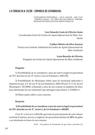 290
2.4 CONSULTA N. 24/09 - COMARCA DE CATANDUVAS
LOTeaMENTO INDUSTRIAL – Lei n. 6.063/82 – Art. 8º §1º
– RESERVA LEGAL – 35% ÁREa de uso comum – IMPOSSI-
BILIdaDE DE REDUÇÃO DAS ÁREAS PÚBLICAS.
Luís Eduardo Couto de Oliveira Souto
Coordenador-Geral do Centro de Apoio Operacional do Meio Am-
biente
Cinthya Mônica da Silva Zanuzzi
Técnica em Controle Ambiental do Centro de Apoio Operacional do
Meio Ambiente
Luísa Bresolin de Oliveira
Estagiária do Centro de Apoio Operacional do Meio Ambiente
Pergunta
1) Possibilidade de se considerar a área de reserva legal no percentual
de 35% descrito no art. 8º, inciso I, da Lei Estadual n. 6063/82;
2) Possibilidade do Município editar uma lei municipal aplicando o
disposto no par. § 1º do art. 8º da Lei Estadual n. 6063/82 (art. 8º, I e II, da Lei
Municipal n. 50/2009), reduzindo a área de uso comum na hipótese de lotes,
para destinação de uso industrial cuja metragem seja inferior a 15.000m²; e
3) Observações sobre o caso concreto.
Resposta
1) Possibilidade de se considerar a área de reserva legal no percentual
de 35% descrito no art. 8º, inciso I, da Lei Estadual n. 6063/82	
O art. 8º, I, da Lei n. 6.063/82, que trata do parcelamento do solo urbano
em Santa Catarina, previu a exigência do percentual mínimo de 35% da gleba
a ser destinada às áreas de uso comum:
Art.8º - Os projetos de loteamento de que trata a presente Lei
 