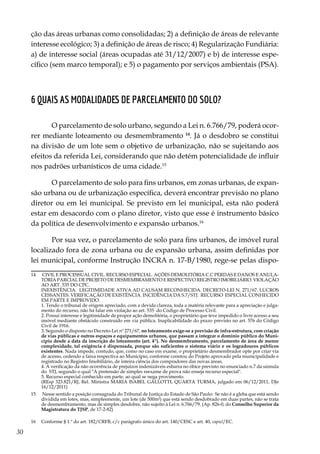 30
ção das áreas urbanas como consolidadas; 2) a definição de áreas de relevante
interesse ecológico; 3) a definição de áreas de risco; 4) Regularização Fundiária:
a) de interesse social (áreas ocupadas até 31/12/2007) e b) de interesse espe-
cífico (sem marco temporal); e 5) o pagamento por serviços ambientais (PSA).
6 Quais as modalidades de parcelamento do solo?
O parcelamento de solo urbano, segundo a Lei n. 6.766/79, poderá ocor-
rer mediante loteamento ou desmembramento 14
. Já o desdobro se constitui
na divisão de um lote sem o objetivo de urbanização, não se sujeitando aos
efeitos da referida Lei, considerando que não detém potencialidade de influir
nos padrões urbanísticos de uma cidade.15
O parcelamento de solo para fins urbanos, em zonas urbanas, de expan-
são urbana ou de urbanização específica, deverá encontrar previsão no plano
diretor ou em lei municipal. Se previsto em lei municipal, esta não poderá
estar em desacordo com o plano diretor, visto que esse é instrumento básico
da política de desenvolvimento e expansão urbanos.16
Por sua vez, o parcelamento de solo para fins urbanos, de imóvel rural
localizado fora de zona urbana ou de expansão urbana, assim definidas por
lei municipal, conforme Instrução INCRA n. 17-B/1980, rege-se pelas dispo-
14	 CIVIL E PROCESSUAL CIVIL. RECURSO ESPECIAL. AÇÕES DEMOLITÓRIA C.C PERDAS E DANOS E ANULA-
TÓRIA PARCIAL DE PROJETO DE DESMEMBRAMENTO E RESPECTIVO REGISTRO IMOBILIÁRIO. VIOLAÇÃO
AO ART. 535 DO CPC.
	 INEXISTÊNCIA. LEGITIMIDADE ATIVA AD CAUSAM RECONHECIDA. DECRETO-LEI N. 271/67. LUCROS
CESSANTES. VERIFICAÇÃO DE EXISTÊNCIA. INCIDÊNCIA DA S.7/STJ. RECURSO ESPECIAL CONHECIDO
EM PARTE E IMPROVIDO.
	 1. Tendo o tribunal de origem apreciado, com a devida clareza, toda a matéria relevante para a apreciação e julga-
mento do recurso, não há falar em violação ao art. 535 do Código de Processo Civil.
	 2. Possui interesse e legitimidade de propor ação demolitória, o proprietário que teve impedido o livre acesso a seu
imóvel mediante obstáculo construído em via pública. Inaplicabilidade do prazo previsto no art. 576 do Código
Civil de 1916.
	 3. Segundo o disposto no Decreto-Lei nº 271/67, no loteamento exige-se a previsão de infra-estrutura, com criação
de vias públicas e outros espaços e equipamentos urbanos, que passam a integrar o domínio público do Muni-
cípio desde a data da inscrição do loteamento (art. 4º). No desmembramento, parcelamento de área de menor
complexidade, tal exigência é dispensada, porque são suficientes o sistema viário e os logradouros públicos
existentes. Nada impede, contudo, que, como no caso em exame, o proprietário desmembrador opte por criar via
de acesso, cedendo a faixa respectiva ao Município, conforme constou do Projeto aprovado pela municipalidade e
registrado no Registro Imobiliário, de inteira ciência dos compradores das novas áreas.
	 4. A verificação da não ocorrência de prejuízos indenizáveis esbarra no óbice previsto no enunciado n.7 da súmula
do STJ, segundo o qual "A pretensão de simples reexame de prova não enseja recurso especial".
	 5. Recurso especial conhecido em parte, ao qual se nega provimento.
	 (REsp 323.821/RJ, Rel. Ministra MARIA ISABEL GALLOTTI, QUARTA TURMA, julgado em 06/12/2011, DJe
16/12/2011)
15	 Nesse sentido a posição consagrada do Tribunal de Justiça do Estado de São Paulo:  Se não é a gleba que está sendo
dividida em lotes, mas, simplesmente, um lote (de 500m²) que está sendo desdobrado em duas partes, não se trata
de desmembramento, mas de simples desdobre, não sujeito à Lei n. 6.766/79. (Ap. 826-0, do Conselho Superior da
Magistratura do TJSP, de 17-2-82)
16	 Conforme § 1.º do art. 182/CRFB, c/c parágrafo único do art. 140/CESC e art. 40, caput/EC.
 