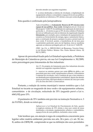 291
deverão atender aos seguintes requisitos:
I - as áreas destinadas a sistema de circulação, a implantação de
equipamento urbano e comunitário e espaços livres de uso público,
não poderão ser inferiores a 35% (trinta e cinco por cento) da gleba;
Esta quantia é confirmada pela Jurisprudência:
Ação civil pública. (..) Loteamento. Reserva de 35% da área como
espaço de uso público. Área verde. Inteligência do art. 14 da Lei
Municipal nº 3.649/79. Inviabilidade de exploração do imóvel por
particular. […] Conclui-se que os 35% de área cedidos à Prefeitura
devem ser utilizados por esta no interesse da organização daquele
loteamento, por exemplo, para a instalação de equipamentos ne-
cessários ao fornecimento de energia, água e saneamento básico,
para a construção de praças e parques ou para a preservação de
área verde. É inviável, porém, a transferência de tal área para
o patrimônio particular, pois em tal hipótese, tem-se manifesta
agressão ao interesse protegido pelo art. 14 da Lei nº 3.649/89.
(TJSC. Ap. Cív. n. 2002.011186-0, de Blumenau, Terceira Câma-
ra de Direito Público. Relator: Des. Pedro Manoel Abreu. DJ
08/11/2005.)
Apesar do percentual fixado pela Lei Estadual supracitada, a Prefeitura
do Município de Catanduvas previu, em sua Lei Complementar n. 50/2009,
outra percentagem para loteamentos de fins industriais:
Art. 8º. Os projetos de loteamento para fins industriais deverão
atender aos seguintes requisitos básicos:
I – reservar no mínimo quinze por cento (15%) da gleba a ser
parcelada para área verde, equipamentos urbanos, comunitários
e sistemas de circulação, com a condição de que a área mínima a
ser destinada para equipamentos comunitários, depois das demais
reservas previstas, seja equivalente ao mínimo de cinco por cento
(5%) da área dos lotes a comercializar.
Portanto, a redação da norma municipal é menos restritiva que a Lei
Estadual no tocante ao resguardo de área verde e de equipamentos urbanos,
comunitários e de circulação, reduzindo de 35% (segundo prevê a Lei n.
6063/82) para 15%.
O parâmetro de 35% também está previsto na instrução Normativa n. 3
da FATMA, donde se extrai que:
Aplicar-se-á a Lei Estadual do Parcelamento do Solo, quanto
à exigência mínima de 35% (trinta e cinco por cento) de áreas
destinadas a circulação, equipamentos urbanos e comunitários,
espaços livres de usos públicos, incluindo a área verde.
Vale lembrar que, em atenção à regra de competência concorrente para
legislar sobre matéria ambiental, prevista nos arts. 24 e pars. c/c art. 30, inc.
II, ambos da CRFB/88, compreende-se que na definição dos usos permitidos
 