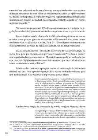 292
e nos índices urbanísticos de parcelamento e ocupação do solo, com as áreas
mínimas e máximas de lotes e com os coeficientes máximos de aproveitamen-
to, deverá ser respeitada a regra da obrigatória suplementariedade legislativa
municipal em relação à estadual, não podendo, portanto, aquela ser menos
restritiva que esta.230
No tocante ao percentual, 35% de área de uso comum, constante na le-
gislação estadual, integram este montante as seguintes áreas, respectivamente:
1) área institucional - destinada à edificação de equipamentos comu-
nitários como praças, ginásios de esporte, salão comunitário, entre outros
conforme o art. 4º §2º da Lei n. 6.766/79: § 2° - “Consideram-se comunitários
os equipamentos públicos de educação, cultura, saúde, lazer e similares”.
2) área de arruamento – destinada à abertura de vias de circulação na
gleba, feita pelo proprietário, com prévia aprovação da Prefeitura e transfe-
rência gratuita das áreas das ruas ao Município, como pode ser realizado por
este para interligação do seu sistema viário, caso em que deverá indenizar as
faixas necessárias às vias públicas.231
3) área verde – destinada a parques, jardins e à preservação do patrimônio
natural, seja qual for o tipo de vegetação. Esta não se confunde com área para
fins institucionais. Vale ressaltar a importância dessas áreas:
Sabemos que as chamadas áreas verdes contribuem com o aumen-
to da umidade relativa do ar, reduzindo as doenças respiratórias;
reduz a poluição sonora; melhora a temperatura do ambiente;
auxilia na absorção dos gases expelidos pelos veículos (CO2),
reduzindo a poluição do ar; proporciona efeito positivo no com-
portamento humano, sendo que as cidades mais arborizadas têm
menores índices de violência e problemas psicológicos; favorece
no controle sobre a proliferação de vetores de doenças, particu-
larmente os insetos, pois fornece um ambiente adequado para o
desenvolvimento dos predadores (pássaros); favorece também a
infiltração das águas fluviais evitando as enchentes e proporcio-
nando a recarga do lençol freático.232
Ainda sobre a função da área verde, de acordo com José Afonso da Silva:
Daí a grande preocupação do Direito Urbanístico com a criação e
preservação das áreas verdes urbanas, que se tornaram elementos
urbanísticos vitais. Assim, elas vão adquirindo regime jurídico
especial, que as distinguem dos demais espaços livres e de outras
230	 BRASIL. Constituição (1988). Constituição da República Federativa do Brasil. Brasília, DF, Senado, 1998.
231	 ALVARENGA, Luiz Carlos. O Parcelamento do Solo Urbano. Revista Eletrônica.ISSN 1677-4280.v6.n1. Ano 2007.
disponível em: <revista.uepb.edu.br/index.php/qualitas/article/view/85/97> Acesso em: 5/10/09.
232	 MONTILHA, Gabriel. A Obrigação de se manter a reserva florestal legal em imóvel urbano. Disponível em:
<http://www.iap.pr.gov.br/meioambiente/arquivos/File/iap/reserva_legal_urbana.pdf> Acesso em: 5/10/09.
 