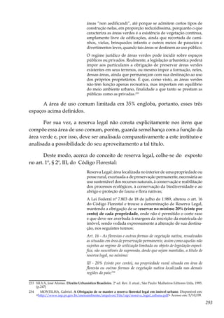 293
áreas “non aedificandi”, até porque se admitem certos tipos de
construção nelas, em proporção reduzidíssima, porquanto o que
caracteriza as áreas verdes é a existência de vegetação contínua,
amplamente livre de edificações, ainda que recortada de cami-
nhos, vielas, brinquedos infantis e outros meios de passeios e
divertimentos leves, quando tais áreas se destinem ao uso público.
O regime jurídico de áreas verdes pode incidir sobre espaços
públicos ou privados. Realmente, a legislação urbanística poderá
impor aos particulares a obrigação de preservar áreas verdes
existentes em seus terrenos, ou mesmo impor a formação, neles,
dessas áreas, ainda que permaneçam com sua destinação ao uso
dos próprios proprietários. É que, como visto, as áreas verdes
não têm função apenas recreativa, mas importam em equilíbrio
do meio ambiente urbano, finalidade a que tanto se prestam as
públicas como as privadas.233
A área de uso comum limitada em 35% engloba, portanto, esses três
espaços acima definidos.
Por sua vez, a reserva legal não consta explicitamente nos itens que
compõe essa área de uso comum, porém, guarda semelhança com a função da
área verde e, por isso, deve ser analisada comparativamente a este instituto e
analisada a possibilidade do seu aproveitamento a tal título.
Deste modo, acerca do conceito de reserva legal, colhe-se do exposto
no art. 1º, § 2º, III, do Código Florestal:
Reserva Legal: área localizada no interior de uma propriedade ou
posse rural, excetuada a de preservação permanente, necessária ao
uso sustentável dos recursos naturais, à conservação e reabilitação
dos processos ecológicos, à conservação da biodiversidade e ao
abrigo e proteção de fauna e flora nativas;
A Lei Federal nº 7.803 de 18 de julho de 1.989, alterou o art. 16
do Código Florestal e trouxe a denominação de Reserva Legal,
mantendo a obrigação de se reservar no mínimo 20% (vinte por
cento) de cada propriedade, onde não é permitido o corte raso
e que deve ser averbada à margem da inscrição da matrícula do
imóvel, sendo vedada expressamente a alteração de sua destina-
ção, nos seguintes termos:
Art. 16 - As florestas e outras formas de vegetação nativa, ressalvadas
as situadas em área de preservação permanente, assim como aquelas não
sujeitas ao regime de utilização limitada ou objeto de legislação especí-
fica, são suscetíveis de supressão, desde que sejam mantidas, a título de
reserva legal, no mínimo:
III - 20% (vinte por cento), na propriedade rural situada em área de
floresta ou outras formas de vegetação nativa localizada nas demais
regiões do país;234
233	 SILVA, José Afonso. Direito Urbanístico Brasileiro. 2ª ed. Rev. E atual., São Paulo: Malheiros Editores Ltda, 1995.
(p.247)
234	 MONTILHA, Gabriel. A Obrigação de se manter a reserva florestal legal em imóvel urbano. Disponível em:
<http://www.iap.pr.gov.br/meioambiente/arquivos/File/iap/reserva_legal_urbana.pdf> Acesso em: 5/10/09.
 