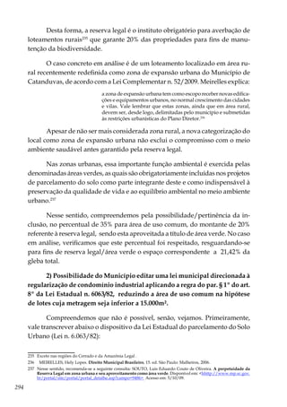 294
Desta forma, a reserva legal é o instituto obrigatório para averbação de
loteamentos rurais235
que garante 20% das propriedades para fins de manu-
tenção da biodiversidade.
O caso concreto em análise é de um loteamento localizado em área ru-
ral recentemente redefinida como zona de expansão urbana do Município de
Catanduvas, de acordo com a Lei Complementar n. 52/2009. Meirelles explica:
a zona de expansão urbana tem como escopo receber novas edifica-
ções e equipamentos urbanos, no normal crescimento das cidades
e vilas. Vale lembrar que estas zonas, ainda que em área rural,
devem ser, desde logo, delimitadas pelo município e submetidas
às restrições urbanísticas do Plano Diretor.236
Apesar de não ser mais considerada zona rural, a nova categorização do
local como zona de expansão urbana não exclui o compromisso com o meio
ambiente saudável antes garantido pela reserva legal.
Nas zonas urbanas, essa importante função ambiental é exercida pelas
denominadas áreas verdes, as quais são obrigatoriamente incluídas nos projetos
de parcelamento do solo como parte integrante deste e como indispensável à
preservação da qualidade de vida e ao equilíbrio ambiental no meio ambiente
urbano.237
Nesse sentido, compreendemos pela possibilidade/pertinência da in-
clusão, no percentual de 35% para área de uso comum, do montante de 20%
referente à reserva legal, sendo esta aproveitada a título de área verde. No caso
em análise, verificamos que este percentual foi respeitado, resguardando-se
para fins de reserva legal/área verde o espaço correspondente a 21,42% da
gleba total.
2) Possibilidade do Município editar uma lei municipal direcionada à
regularização de condomínio industrial aplicando a regra do par. § 1º do art.
8º da Lei Estadual n. 6063/82, reduzindo a área de uso comum na hipótese
de lotes cuja metragem seja inferior a 15.000m².
Compreendemos que não é possível, senão, vejamos. Primeiramente,
vale transcrever abaixo o dispositivo da Lei Estadual do parcelamento do Solo
Urbano (Lei n. 6.063/82):
235	 Exceto nas regiões do Cerrado e da Amazônia Legal .
236	 MEIRELLES, Hely Lopes. Direito Municipal Brasileiro, 15. ed. São Paulo: Malheiros, 2006.
237	 Nesse sentido, recomenda-se a seguinte consulta: SOUTO, Luis Eduardo Couto de Oliveira. A perpetuidade da
Reserva Legal em zona urbana e seu aproveitamento como área verde. Disponível em: <hhttp://www.mp.sc.gov.
br/portal/site/portal/portal_detalhe.asp?campo=9486> Acesso em: 5/10/09.
 