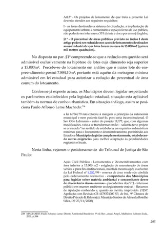 295
Art.8º - Os projetos de loteamento de que trata a presente Lei
deverão atender aos seguintes requisitos:
I - as áreas destinadas a sistema de circulação, a implantação de
equipamento urbano e comunitário e espaços livres de uso público,
não poderão ser inferiores a 35% (trinta e cinco por cento) da gleba;
§1º - O percentual de áreas públicas previsto no inciso I deste
artigo poderá ser reduzido nos casos de loteamentos destinados
ao uso industrial cujos lotes forem maiores de 15.000 m2 (quinze
mil metros quadrados).
No disposto no par. §1º compreende-se que a redução em questão será
admissível exclusivamente na hipótese de lotes cuja dimensão seja superior
a 15.000m². Percebe-se do loteamento em análise que o maior lote do em-
preendimento possui 7.884,10m², portanto está aquém da metragem mínima
admissível em lei estadual para autorizar a redução do percentual de área
comum do loteamento.
Conforme já exposto acima, os Municípios devem legislar respeitando
os parâmetros estabelecidos pela legislação estadual, situação esta aplicável
também às normas de cunho urbanístico. Em situação análoga, assim se posi-
ciona Paulo Affonso Leme Machado:238
a lei 6.766/79 não colocou à margem o princípio da autonomia
municipal e nem poderia fazê-lo, pois seria inconstitucional. O
Sen Otto Lehmann – autor do projeto 18/77, que, com algumas
modificações, veio a se transformar em lei – salienta ter o projeto
se orientado “no sentido de estabelecer os requisitos urbanísticos
mínimos para o loteamento e desmembramento, permitindo aos
Estados e Municípios legislar complementarmente, estabelecen-
do outras exigências para melhor adaptação ás peculiaridades
regionais e locais.
Nesta linha, vejamos o posicionamento do Tribunal de Justiça de São
Paulo:
Ação Civil Pública - Loteamentos e Desmembramentos com
área inferior a 15.000 m2 - exigência de manutenção de áreas
verdes e para fins institucionais, mantida mesmo após o advento
da Lei Federal nº 9.785/99 - reserva de área verde não abolida
pelo ordenamento normativo - competência dos Municípios
para legislar sobre matéria ambiental e concomitante dever
de observância dessas normas - precedentes dos STJ - interesse
público em manter ambiente ecologicamente estável - Recursos
de Apelação conhecido e, quanto ao mérito, improvido. (TJSP.
Apelação com Revisão CR 4178374000 SP, de Itú, 9ª Câmara de
Direito Privado B, Relator(a): Maurício Simões de Almeida Botelho
Silva, DJ: 27/11/2008)
238	 MACHADO, Paulo Affonso Leme. Direito Ambiental Brasileiro. 9ª ed. Rev., atual. Ampl., Malheiros Editores Ltda.,
2001. p.384
 