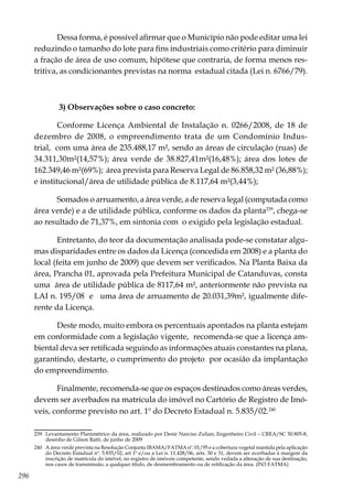 296
Dessa forma, é possível afirmar que o Município não pode editar uma lei
reduzindo o tamanho do lote para fins industriais como critério para diminuir
a fração de área de uso comum, hipótese que contraria, de forma menos res-
tritiva, as condicionantes previstas na norma estadual citada (Lei n. 6766/79).
3) Observações sobre o caso concreto:
Conforme Licença Ambiental de Instalação n. 0266/2008, de 18 de
dezembro de 2008, o empreendimento trata de um Condomínio Indus-
trial, com uma área de 235.488,17 m², sendo as áreas de circulação (ruas) de
34.311,30m²(14,57%); área verde de 38.827,41m²(16,48%); área dos lotes de
162.349,46 m²(69%); área prevista para Reserva Legal de 86.858,32 m² (36,88%);
e institucional/área de utilidade pública de 8.117,64 m²(3,44%);
Somados o arruamento, a área verde, a de reserva legal (computada como
área verde) e a de utilidade pública, conforme os dados da planta239
, chega-se
ao resultado de 71,37%, em sintonia com o exigido pela legislação estadual.
Entretanto, do teor da documentação analisada pode-se constatar algu-
mas disparidades entre os dados da Licença (concedida em 2008) e a planta do
local (feita em junho de 2009) que devem ser verificados. Na Planta Baixa da
área, Prancha 01, aprovada pela Prefeitura Municipal de Catanduvas, consta
uma área de utilidade pública de 8117,64 m², anteriormente não prevista na
LAI n. 195/08 e uma área de arruamento de 20.031,39m², igualmente dife-
rente da Licença.
Deste modo, muito embora os percentuais apontados na planta estejam
em conformidade com a legislação vigente, recomenda-se que a licença am-
biental deva ser retificada seguindo as informações atuais constantes na plana,
garantindo, destarte, o cumprimento do projeto por ocasião da implantação
do empreendimento.
Finalmente, recomenda-se que os espaços destinados como áreas verdes,
devem ser averbados na matrícula do imóvel no Cartório de Registro de Imó-
veis, conforme previsto no art. 1º do Decreto Estadual n. 5.835/02.240
239	 Levantamento Planimétrico da área, realizado por Denir Narciso Zulian, Engenheiro Civil – CREA/SC 50.805-8,
desenho de Gilson Ratti. de junho de 2009
240	 A área verde prevista na Resolução Conjunta IBAMA/FATMA nº. 01/95 e a cobertura vegetal mantida pela aplicação
do Decreto Estadual nº. 5.835/02, art 1º e/ou a Lei n. 11.428/06, arts. 30 e 31, devem ser averbadas à margem da
inscrição de matrícula do imóvel, no registro de imóveis competente, sendo vedada a alteração de sua destinação,
nos casos de transmissão, a qualquer título, de desmembramento ou de retificação da área. (IN3 FATMA)
 