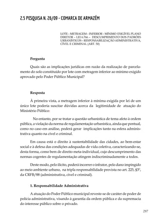 297
2.5 PESQUISA N. 26/09 - COMARCA DE ARMAZÉM
LOTE – METRAGEM – INFERIOR – MÍNIMO EXIGÍVEL PLANO
DIRETOR – LEI 6.766 – DESCUMPRIMENTO DOS PADRÕES
URBANÍSTICOS – RESPONSABILIZAÇÃO ADMINISTRATIVA,
CÍVEL E CRIMINAL (ART. 50)
Pergunta
Quais são as implicações jurídicas em razão da realização de parcela-
mento do solo constituído por lote com metragem inferior ao mínimo exigido
aprovado pelo Poder Público Municipal?
Resposta
À primeira vista, a metragem inferior à mínima exigida por lei de um
único lote poderia suscitar dúvidas acerca da legitimidade de atuação do
Ministério Público.
	 No entanto, por se tratar a questão urbanística de tema afeto à ordem
pública, a violação da norma de regulamentação urbanística, ainda que pontual,
como no caso em análise, poderá gerar implicações tanto na esfera adminis-
trativa quanto na cível e criminal.
Em causa está o direito à sustentabilidade das cidades, ao bem-estar
social e à defesa das condições adequadas de vida coletiva, caracterizando-se,
desta forma, como bem de direito meta-individual, cujo descumprimento das
normas cogentes de regulamentação atingem indiscriminadamente a todos.
Deste modo, pelo ilícito, poderá incorrer o infrator, pelo dano impingido
ao meio ambiente urbano, na tripla responsabilidade prevista no art. 225, §3º,
da CRFB/88 (administrativa, cível e criminal).
1. Responsabilidade Administrativa
A atuação do Poder Público municipal reveste-se de caráter de poder de
polícia administrativa, visando à garantia da ordem pública e da supremacia
do interesse público sobre o privado.
 