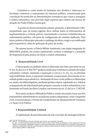 298
	 Constitui-se como modo de limitação dos direitos e interesses in-
dividuais contrários à manutenção do interesse público, caracterizado pela
vinculação do particular às determinações normativas que visam a assegurar
a ordem urbanística, com previsão legal expressa que confere um munus de
atuação do Poder Público municipal.
	 A gestão do desenvolvimento urbano, portanto, é determinado à Mu-
nicipalidade, que, de forma cogente, deve utilizar todos os instrumentos de
regulamentação e controle prévio, concomitante e sucessivo estabelecidos no
ordenamento jurídico, sob pena de configuração de conduta tipificada. Para
tanto, poderá o Município proceder o embargo da obra e exigir a sua retificação
pelo responsável, além da aplicação de pena de multa.
Da mesma forma, a Polícia Militar Ambiental, com órgão integrante do
SISNAMA, poderá, em caráter suplementar, realizar o embargo e a autuação
do responsável pela prática do ilícito à ordem urbanística.
2. Responsabilidade Cível
O desrespeito aos padrões afetos à dimensão dos lotes, previstos no art.
4º, inc. II, da Lei n. 6.766/79,241
poderá condicionar o infrator à correção do índice
urbanístico violado, mediante a reparação in natura e in situ, ou, na absoluta
impossibilidade desta, à reparação mediante compensação direcionada ao re-
sultado prático equivalente (ex.: destinação de área verde pública ao Município
ou, ainda, em última hipótese, mediante perdas e danos, sujeitando-se o infrator
ao pagamento de indenização pelo prejuízo causado à ordem urbanística, a ser
destinado ao Fundo dos Bens Lesados, nos termos do art. 13 da Lei n. 7.347/85.
Para tanto, poderá o Ministério Público, sendo necessário, fazer uso dos
instrumentos administrativos ou judiciais postos à disposição, como o inquérito
civil, a recomendação, o Termo de Compromisso de Ajustamento de Condutas
e a Ação Civil Pública.
3. Responsabilidade Criminal
A implantação de parcelamentos de solo com lotes de metragem inferior
241	 Art. 4º - Os loteamentos deverão atender, pelo menos, aos seguintes requisitos:
	[...] II - os lotes terão área mínima de 125 m2 (cento e vinte e cinco metros quadrados) e frente mínima de 5 (cinco)
metros, salvo quando a legislação estadual ou municipal determinar maiores exigências, ou quando o loteamento se
destinar a urbanização específica ou edificação de conjuntos habitacionais de interesse social, previamente aprovados
pelos órgãos públicos competentes
 