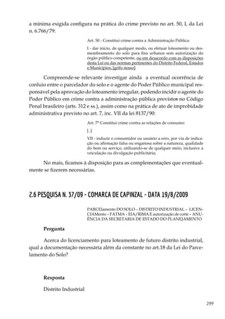299
a mínima exigida configura na prática do crime previsto no art. 50, I, da Lei
n. 6.766/79:
Art. 50 - Constitui crime contra a Administração Pública:
I - dar início, de qualquer modo, ou efetuar loteamento ou des-
membramento do solo para fins urbanos sem autorização do
órgão público competente, ou em desacordo com as disposições
desta Lei ou das normas pertinentes do Distrito Federal, Estados
e Municípios; [grifo nosso]
Compreende-se relevante investigar ainda a eventual ocorrência de
conluio entre o parcelador do solo e o agente do Poder Público municipal res-
ponsável pela aprovação do loteamento irregular, podendo incidir o agente do
Poder Público em crime contra a administração pública previstos no Código
Penal brasileiro (arts. 312 e ss.), assim como na prática de ato de improbidade
administrativa previsto no art. 7, inc. VII da lei 8137/90:
Art. 7° Constitui crime contra as relações de consumo:
[..]
VII - induzir o consumidor ou usuário a erro, por via de indica-
ção ou afirmação falsa ou enganosa sobre a natureza, qualidade
do bem ou serviço, utilizando-se de qualquer meio, inclusive a
veiculação ou divulgação publicitária;
No mais, ficamos à disposição para as complementações que eventual-
mente se fizerem necessárias.
2.6 PESQUISA N. 37/09 - COMARCA DE CAPINZAL - DATA 19/8/2009
PARCElamento DO SOLO – DISTRITO INDUSTRIAL – LICEN-
CIAMento – FATMA – EIA/RIMA E autorização de corte – ANU-
ÊNCIA DA SECRETARIA DE ESTADO DO PLANEJAMENTO
Pergunta	
Acerca do licenciamento para loteamento de futuro distrito industrial,
qual a documentação necessária além da constante no art.18 da Lei do Parce-
lamento do Solo?
Resposta
Distrito Industrial
 