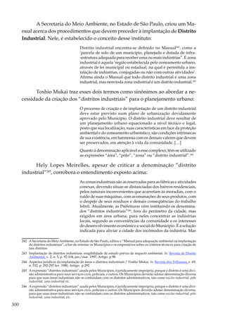 300
A Secretaria do Meio Ambiente, no Estado de São Paulo, criou um Ma-
nual acerca dos procedimentos que devem preceder à implantação de Distrito
Industrial. Nele, é estabelecido o conceito desse instituto:
Distrito industrial encontra-se definido no Manual242
, como a
‘parcela de solo de um município, planejada e dotada de infra-
-estrutura adequada para receber uma ou mais indústrias”. E zona
industrial é aquela ‘região estabelecida pelo zoneamento urbano,
através de lei municipal ou estadual, na qual é permitida a ins-
talação de indústrias, conjugadas ou não com outras atividades’.
Afirma ainda o Manual que todo distrito industrial é uma zona
industrial, mas nem toda zona industrial é um distrito industrial.243
Toshio Mukai traz esses dois termos como sinônimos ao abordar a ne-
cessidade da criação dos “distritos industriais” para o planejamento urbano:
O processo de criação e de implantação de um distrito industrial
deve estar previsto num plano de urbanização devidamente
aprovado pelo Município. O distrito industrial deve resultar de
um planejamento urbano equacionado a nível técnico e legal,
posto que sua localização, suas características em face da proteção
ambiental e do zoneamento urbanístico, são condições intrínsecas
de sua existência, em harmonia com os demais valores que devem
ser preservados, em atenção à vida da comunidade. […]
Quanto à denominação aplicável a esse complexo, têm-se utilizado
as expressões “área”, “pólo”, “zona” ou “distrito industrial”.244
Hely Lopes Meirelles, apesar de criticar a denominação “distrito
industrial”245
, corrobora o entendimento exposto acima:
As zonas industriais são as reservadas para as fábricas e atividades
conexas, devendo situar-se distanciadas dos bairros residenciais,
pelos naturais inconvenientes que acarretam às moradias, com o
ruído de suas máquinas, com as emanações de seus produtos, com
o despejo de seus resíduos e demais conseqüências do trabalho
febril. Atualmente, as Prefeituras vêm instituindo os denomina-
dos “distritos industriais”246
, fora do perímetro da cidade, mas
erigidos em área urbana, para neles concentrar as indústrias
locais, segundo as conveniências da comunidade e os interesses
do desenvolvimento econômico e social do Município. É a solução
indicada para aliviar a cidade dos incômodos da indústria. Mas
242	 A Secretaria do Meio Ambiente, no Estado de São Paulo, editou o “Manual para adequação ambiental na implantação
de distritos industriais”, a fim de orientar os Municípios e os empresários sobre os critérios técnicos para criação de
tais distritos.
243	 Implantação de distritos industriais: exigibilidade de estudo prévio de impacto ambiental. In: Revista de Direito
Ambiental, v. 2, n. 5, p. 92-104, jan./mar. 1997, Artigo. p.98
244	 Aspectos jurídicos da implantação de áreas e distritos industriais / Toshio Mukai. In: Revista dos Tribunais, v. 69,
n. 532, p. 292-297 fev. 1980, Artigo. p.292
245	 A expressão “distritos industriais”,usada pelos Municípios, é juridicamente imprópria, porque o distrito é uma divi-
são administrativa para seus serviços civis, policiais, e outros. Os Municípios deverão adotar denominação diversa
para que suas áreas industriais não se confundam com os distritos administrativos, tais como núcleo industrial, pólo
industrial, zona industrial etc.
246	 A expressão “distritos industriais” usada pelos Municípios, é juridicamente imprópria, porque o distrito é uma divi-
são administrativa para seus serviços civis, policiais e outros. Os Municípios deverão adotar denominação diversa,
para que suas áreas industriais não se confundam com os distritos administrativos, tais como núcleo industrial, pólo
industrial, zona industrial, etc.
 