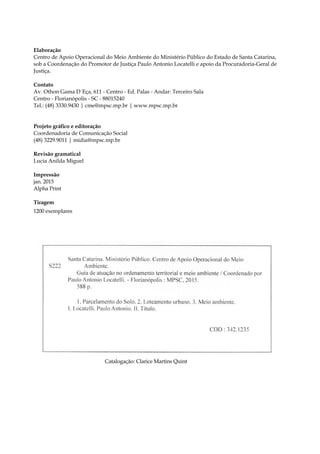 4
Elaboração
Centro de Apoio Operacional do Meio Ambiente do Ministério Público do Estado de Santa Catarina,
sob a Coordenação do Promotor de Justiça Paulo Antonio Locatelli e apoio da Procuradoria-Geral de
Justiça.
Contato
Av. Othon Gama D´Eça, 611 - Centro - Ed. Palas - Andar: Terceiro Sala
Centro - Florianópolis - SC - 88015240
Tel.: (48) 3330.9430 | cme@mpsc.mp.br | www.mpsc.mp.br
Projeto gráfico e editoração
Coordenadoria de Comunicação Social
(48) 3229.9011 | midia@mpsc.mp.br
Revisão gramatical
Lucia Anilda Miguel
Impressão
jan. 2015
Alpha Print
Tiragem
1200 exemplares
Catalogação: Clarice Martins Quint
 