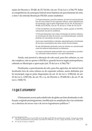 31
sições do Decreto n. 59.428, de 27/10/66 e do art. 53 da Lei n. 6.766/79. Sobre
as competências da autarquia federal nessa hipótese de parcelamento do solo,
o item 3 da referida Resolução INCRA assim estabelece:
3.1 O parcelamento, para fins urbanos, de imóvel rural localizado
fora de zona urbana ou de expansão urbana, assim definidas por
lei municipal, rege-se pelas disposições do art. 96, do Decreto n.º
59.428, de 27/l0/66, e do art. 53, da Lei n.º 6.766, de 19/12/79.
3.2 Em tal hipótese de parcelamento, caberá, quanto ao INCRA,
unicamente sua prévia audiência.
3.3 Os parcelamentos com vistas à formação de núcleos urbanos,
ou à formação de sítios de recreio, ou à industrialização, somente
poderão ser executados em área que:
a) por suas características e situação, seja própria para a localização
de serviços comunitários das áreas rurais circunvizinhas;
b) seja oficialmente declarada zona de turismo ou caracterizada
como de estância hidromineral ou balnearia;
c) comprovadamente tenha perdido suas características produti-
vas, tornando antieconômico o seu aproveitamento.
Ainda, será possível a alteração do solo rural, para fins urbanos, se, em
ato complexo, não se opuser o INCRA e, quando houver órgão metropolitano,
cabendo ao Município a aprovação (art. 53 da Lei n. 6.766/79).17
Finalmente, o parcelamento de solo, para fins agrícolas, de imóvel rural
localizado fora de zona urbana ou de expansão urbana, assim definidas por
lei municipal, rege-se pelas disposições do art. 61 da Lei n. 4.504/64, do art.
10 da Lei n. 4.947/66, do art. 93, e ss, do Decreto n. 59.428/66 e do art. 8º da
Lei n. 5.868/72.
7 O que é loteamento?
O loteamento ocorre pela subdivisão de gleba em lotes destinados à edi-
ficação, exigindo prolongamento, modificação ou ampliação das vias existentes
ou a abertura de novas vias e de novos logradouros públicos.18
17	 Ap. 78.282-2, da 12ª Câm. Cível do TJSP, de 23-10-1984, em RT 595/94, apud Rizardo, Arnaldo. Processo de compra
e venda e parcelamento do solo urbano: Leis 6766/79 e 9785/99, 6. ed. ver. e ampl., São Paulo: ed. RT, 2003., p. 36.
18	 § 1º do art. 2º da Lei n. 6.766/79
 