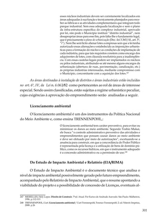 301
esses núcleos industriais devem ser corretamente localizados em
áreas adequadas à sua função e tecnicamente planejados para rece-
ber as fábricas e as atividades complementares que integram todo
parque industrial. Sem essa adequada localização e sem o plano
da infra-estrutura específica do complexo industrial, aprovado
por lei, não pode o Município instituir “distrito industrial”, nem
desapropriar áreas para esse fim, pois falta-lhe o fundamento legal,
que é precisamente o plano de urbanização (Dec.-lei 3.365/41, art. 5º,
“i”). Nem lhe será lícito alienar lotes a empresas sem que a lei tenha
autorizado essas alienações e estabelecido as imposições urbanís-
ticas para a formação do núcleo e as condições de implantação de
cada indústria, para que tais requisitos constem como encargo dos
adquirentes de lotes, com cláusula resolutória para a inadimplên-
cia. Com essas cautelas legais podem ser implantados os núcleos
ou pólos industriais, atribuindo-se até mesmo alguns encargos da
urbanização (abertura de ruas, pavimentação, canalização, etc.)
ás próprias indústrias interessadas, mediante compromisso com
o Município, concomitante com a aquisição dos lotes.247
As áreas destinadas à instalação de distritos e áreas industriais estão incluídas
no art. 6º, IV, da Lei n. 6.063/82 como pertencentes ao rol de áreas de interesse
especial. Sendo assim classificadas, estão sujeitas a regime urbanístico peculiar,
cujas exigências à aprovação do empreendimento serão analisadas a seguir.
Licenciamento ambientaI
O licenciamento ambiental é um dos instrumentos da Política Nacional
do Meio Ambiente e, como ensina TRENNENPOHL,:
O licenciamento ambiental tem caráter preventivo, para evitar ou
minimizar os danos ao meio ambiente. Segundo Toshio Mukai,
ele busca “o controle administrativo preventivo das atividades e
empreendimentos que possam causar danos ao meio ambiente
e deve ser efetuado por meio de autorizações”, excetuando-se a
anuência para construir, em que a concordância do Poder Público
é representada pela licença e a utilização de bens de domínio pú-
blico, como os recursos hídricos, em que o instrumento adequado
é a concessão administrativa ou a permissão de uso.248
Do Estudo de Impacto Ambiental e Relatório (EIA/RIMA)
O Estudo de Impacto Ambiental é o documento técnico que analisa o
nível de impacto ambiental possivelmente gerado pelo futuro empreendimento,
acompanhado pelo Relatório de Impacto Ambiental, que o resume apontando a
viabilidade do projeto e a possibilidade de concessão de Licenças, eventuais al-
247	 MEIRELLES, Hely Lopes. Direito de Construir. 7ªed. Atual. Por Eurico de Andrade Azevedo. São Paulo: Malheiros,
1996. p.112-113
248	 TRENNENPOHL, Curt. Licenciamento ambiental / Curt Trennenpohl, Terence Trennenpohl. 2. ed. Niterói: Impetus,
2008. p.26
 