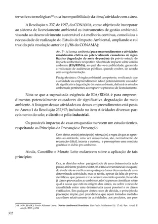 302
ternativas tecnológicas249
ou a incompatibilidade da obra/atividade com a área.
A Resolução n. 237, de 1997, do CONAMA, com o objetivo de incorporar
ao sistema de licenciamento ambiental os instrumentos de gestão ambiental,
visando ao desenvolvimento sustentável e à melhoria contínua, consolidou a
necessidade de realização do Estudo de Impacto Ambiental, ampliando o rol
trazido pela resolução anterior (1/86 do CONAMA):
Art. 3º- A licença ambiental para empreendimentos e atividades
consideradas efetiva ou potencialmente causadoras de signi-
ficativa degradação do meio dependerá de prévio estudo de
impacto ambiental e respectivo relatório de impacto sobre o meio
ambiente (EIA/RIMA), ao qual dar-se-á publicidade, garantida
a realização de audiências públicas, quando couber, de acordo
com a regulamentação.
Parágrafo único. O órgão ambiental competente, verificando que
a atividade ou empreendimento não é potencialmente causador
de significativa degradação do meio ambiente, definirá os estudos
ambientais pertinentes ao respectivo processo de licenciamento.
Nota-se que a supracitada exigência de EIA/RIMA é para empreen-
dimentos potencialmente causadores de significativa degradação do meio
ambiente. A listagem dessas atividades ou desses empreendimentos está posta
no Anexo 1 da Resolução 237/97; incluindo no item Atividades diversas: par-
celamento do solo; e distrito e pólo industrial.
Os possíveis impactos do caso em questão merecem um estudo técnico,
respeitando os Princípios da Precaução e Prevenção.
Com efeito, este(s) princípio(s) reforça(m) a regra de que as agres-
sões ao ambiente, uma vez consumadas, são, normalmente, de
reparação difícil, incerta e custosa, e pressupõem uma conduta
genérica in dubio pro ambiente.
Ainda, Canotilho e Morato Leite esclarecem sobre a aplicação de tais
princípios:
Ora, as dúvidas sobre perigosidade de uma determinada ação
para o ambiente podem existir em várias circunstâncias: ou quan-
do ainda não se verificaram quaisquer danos decorrentes de uma
determinada actividade, mas se receia, apesar da falta de provas
científicas, que possam vir a ocorrer; ou então quando, havendo
já danos provocados ao ambiente, não há provas científicas sobre
qual a causa que está na origem dos danos, ou sobre o nexo de
causalidade entre uma determinada causa possível e os danos
verificados. Em qualquer destes casos de dúvida, o princípio da
precaução impõe, por previdência, que sejam tomadas medidas
cautelares relativamente às actividades, aos produtos, aos pro-
249	 MACHADO, Paulo Affonso Leme. Direito Ambiental Brasileiro. São Paulo: Malheiros Ed. 17 ed. Rev. Atual. E
ampl., 2009. p.234
 