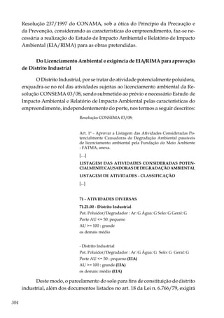 304
Resolução 237/1997 do CONAMA, sob a ótica do Princípio da Precaução e
da Prevenção, considerando as características do empreendimento, faz-se ne-
cessária a realização do Estudo de Impacto Ambiental e Relatório de Impacto
Ambiental (EIA/RIMA) para as obras pretendidas.
Do Licenciamento Ambiental e exigência de EIA/RIMA para aprovação
de Distrito Industrial
O Distrito Industrial, por se tratar de atividade potencialmente poluidora,
enquadra-se no rol das atividades sujeitas ao licenciamento ambiental da Re-
solução CONSEMA 03/08, sendo submetido ao prévio e necessário Estudo de
Impacto Ambiental e Relatório de Impacto Ambiental pelas características do
empreendimento, independentemente do porte, nos termos a seguir descritos:
Resolução CONSEMA 03/08:
Art. 1º - Aprovar a Listagem das Atividades Consideradas Po-
tencialmente Causadoras de Degradação Ambiental passíveis
de licenciamento ambiental pela Fundação do Meio Ambiente
- FATMA, anexa.
[…]
LISTAGEM DAS ATIVIDADES CONSIDERADAS POTEN-
CIALMENTECAUSADORASDEDEGRADAÇÃOAMBIENTAL
LISTAGEM DE ATIVIDADES - CLASSIFICAÇÃO
[...]
71 - ATIVIDADES DIVERSAS
71.21.00 - Distrito Industrial
Pot. Poluidor/Degradador : Ar: G Água: G Solo: G Geral: G
Porte AU <= 50: pequeno
AU >= 100 : grande
os demais médio
- Distrito Industrial
Pot. Poluidor/Degradador : Ar: G Água: G Solo: G Geral: G
Porte AU <= 50 : pequeno (EIA)
AU >= 100 : grande (EIA)
os demais: médio (EIA)
Deste modo, o parcelamento do solo para fins de constituição de distrito
industrial, além dos documentos listados no art. 18 da Lei n. 6.766/79, exigirá
 