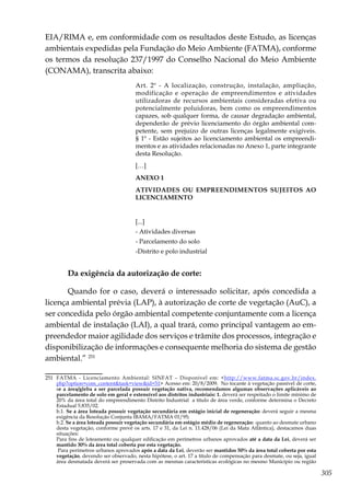 305
EIA/RIMA e, em conformidade com os resultados deste Estudo, as licenças
ambientais expedidas pela Fundação do Meio Ambiente (FATMA), conforme
os termos da resolução 237/1997 do Conselho Nacional do Meio Ambiente
(CONAMA), transcrita abaixo:
Art. 2º - A localização, construção, instalação, ampliação,
modificação e operação de empreendimentos e atividades
utilizadoras de recursos ambientais consideradas efetiva ou
potencialmente poluidoras, bem como os empreendimentos
capazes, sob qualquer forma, de causar degradação ambiental,
dependerão de prévio licenciamento do órgão ambiental com-
petente, sem prejuízo de outras licenças legalmente exigíveis.
§ 1º - Estão sujeitos ao licenciamento ambiental os empreendi-
mentos e as atividades relacionadas no Anexo 1, parte integrante
desta Resolução.
[…]
ANEXO 1
ATIVIDADES OU EMPREENDIMENTOS SUJEITOS AO
LICENCIAMENTO
[...]
- Atividades diversas
- Parcelamento do solo
-Distrito e polo industrial
Da exigência da autorização de corte:
Quando for o caso, deverá o interessado solicitar, após concedida a
licença ambiental prévia (LAP), à autorização de corte de vegetação (AuC), a
ser concedida pelo órgão ambiental competente conjuntamente com a licença
ambiental de instalação (LAI), a qual trará, como principal vantagem ao em-
preendedor maior agilidade dos serviços e trâmite dos processos, integração e
disponibilização de informações e consequente melhoria do sistema de gestão
ambiental.” 251
251	 FATMA - Licenciamento Ambiental: SINFAT – Disponível em: <http://www.fatma.sc.gov.br/index.
php?option=com_content&task=view&id=51> Acesso em: 20/8/2009. No tocante à vegetação passível de corte,
se a área/gleba a ser parcelada possuir vegetação nativa, recomendamos algumas observações aplicáveis ao
parcelamento de solo em geral e extensível aos distritos industriais: 1. deverá ser respeitado o limite mínimo de
20% da área total do empreendimento Distrito Industrial a título de área verde, conforme determina o Decreto
Estadual 5.835/02.
	b.1. Se a área loteada possuir vegetação secundária em estágio inicial de regeneração: deverá seguir a mesma
exigência da Resolução Conjunta IBAMA/FATMA 01/95;
	b.2. Se a área loteada possuir vegetação secundária em estágio médio de regeneração: quanto ao desmate urbano
desta vegetação, conforme prevê os arts. 17 e 31, da Lei n. 11.428/06 (Lei da Mata Atlântica), destacamos duas
situações:
	 Para fins de loteamento ou qualquer edificação em perímetros urbanos aprovados até a data da Lei, deverá ser
mantido 30% da área total coberta por esta vegetação.
	 Para perímetros urbanos aprovados após a data da Lei, deverão ser mantidos 50% da área total coberta por esta
vegetação, devendo ser observado, nesta hipótese, o art. 17 a título de compensação para desmate, ou seja, igual
área desmatada deverá ser preservada com as mesmas características ecológicas no mesmo Município ou região
 