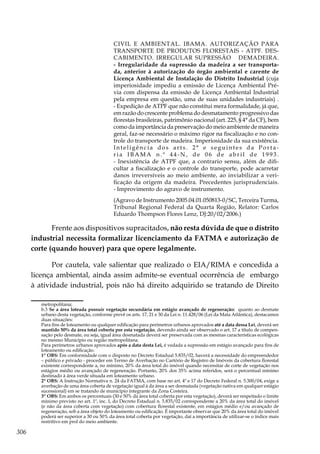 306
CIVIL E AMBIENTAL. IBAMA. AUTORIZAÇÃO PARA
TRANSPORTE DE PRODUTOS FLORESTAIS - ATPF. DES-
CABIMENTO. IRREGULAR SUPRESSÃO DEMADEIRA.
- Irregularidade da supressão da madeira a ser transporta-
da, anterior à autorização do órgão ambiental e carente de
Licença Ambiental de Instalação do Distrito Industrial (cuja
imperiosidade impediu a emissão de Licença Ambiental Pré-
via com dispensa da emissão de Licença Ambiental Industrial
pela empresa em questão, uma de suas unidades industriais) .
- Expedição de ATPF que não constitui mera formalidade, já que,
em razão do crescente problema do desmatamento progressivo das
florestas brasileiras, patrimônio nacional (art. 225, § 4° da CF), bem
como da importância da preservação do meio ambiente de maneira
geral, faz-se necessário o máximo rigor na fiscalização e no con-
trole do transporte de madeira. Imperiosidade da sua existência.
Inteligência dos arts. 2° e seguintes da Porta-
r i a I B A M A n . º 4 4 - N , d e 0 6 d e a b r i l d e 1 9 9 3 .
- Inexistência de ATPF que, a contrario sensu, além de difi-
cultar a fiscalização e o controle do transporte, pode acarretar
danos irreversíveis ao meio ambiente, ao inviabilizar a veri-
ficação da origem da madeira. Precedentes jurisprudenciais.
- Improvimento do agravo de instrumento.
(Agravo de Instrumento 2005.04.01.050813-0/SC, Terceira Turma,
Tribunal Regional Federal da Quarta Região, Relator: Carlos
Eduardo Thompson Flores Lenz, DJ:20/02/2006.)
Frente aos dispositivos supracitados, não resta dúvida de que o distrito
industrial necessita formalizar licenciamento da FATMA e autorização de
corte (quando houver) para que opere legalmente.
Por cautela, vale salientar que realizado o EIA/RIMA e concedida a
licença ambiental, ainda assim admite-se eventual ocorrência de embargo
à atividade industrial, pois não há direito adquirido se tratando de Direito
metropolitana;
	b.3 Se a área loteada possuir vegetação secundária em estágio avançado de regeneração: quanto ao desmate
urbano desta vegetação, conforme prevê os arts. 17, 21 e 30 da Lei n. 11.428/06 (Lei da Mata Atlântica), destacamos
duas situações:
	 Para fins de loteamento ou qualquer edificação para perímetros urbanos aprovados até a data dessa Lei, deverá ser
mantido 50% da área total coberta por esta vegetação, devendo ainda ser observado o art. 17 a título de compen-
sação pelo desmate, ou seja, igual área desmatada deverá ser preservada com as mesmas características ecológicas
no mesmo Município ou região metropolitana.
	 Para perímetros urbanos aprovados após a data desta Lei, é vedada a supressão em estágio avançado para fins de
loteamento ou edificação.
	 1ª OBS: Em conformidade com o disposto no Decreto Estadual 5.835/02, haverá a necessidade do empreendedor
– público e privado - proceder em Termo de Averbação no Cartório de Registro de Imóveis da cobertura florestal
existente correspondente a, no mínimo, 20% da área total do imóvel quando necessitar de corte de vegetação nos
estágios médio ou avançado de regeneração. Portanto, 20% dos 35% acima referidos, será o percentual mínimo
destinado à área verde situada em loteamento urbano.
	 2ª OBS: A Instrução Normativa n. 24 da FATMA, com base no art. 4º e 17 do Decreto Federal n. 5.300/04, exige a
averbação de uma área coberta de vegetação igual à da área a ser desmatada (vegetação nativa em qualquer estágio
sucessional) em se tratando de município integrante da Zona Costeira.
	 3º OBS: Em ambos os percentuais (30 e 50% da área total coberta por esta vegetação), deverá ser respeitado o limite
mínimo previsto no art. 1º, inc. I, do Decreto Estadual n. 5.835/02 correspondente a 20% da área total do imóvel
(e não da área coberta com vegetação) com cobertura florestal existente, em estágios médio e/ou avançado de
regeneração, sob a área objeto do loteamento ou edificação. É importante observar que 20% da área total do imóvel
poderá ser superior a 30 ou 50% da área total coberta por vegetação, daí a importância de utilizar-se o índice mais
restritivo em prol do meio ambiente.
 