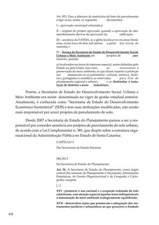 308
Art. 851. Para a abertura de matrículas de lotes de parcelamento
exigir-se-ão, ainda, os seguintes 	 documentos:
I – aprovação municipal urbanística;
II – original do projeto aprovado, quando a aprovação do des-
membramento derivar da aprovação da 	 edificação;
III – anuência da FATMA, se a gleba localizar-se em áreas litorâ-
neas, numa faixa de dois mil metros 	 a partir 	 das terras de
marinha; e
IV – licença da Secretaria de Estado do Desenvolvimento Social,
Urbano e Meio Ambiente em 	 projetos de 	 parce-
lamento, quando:
a) localizados em áreas de interesse especial, assim definidas pelo
Estado ou pela União, tais como 	 as 	 necessárias à
preservação do meio ambiente; as que dizem respeito à proteção
aos 	 mananciais ou ao patrimônio 	cultural, artístico, histó-
rico, paisagístico e científico; as reservadas 	 para fins de
planejamento regional e urbano; 	 e as destinadas à insta-
lação de distritos e áreas 	 industriais;
Porém, a Secretaria de Estado do Desenvolvimento Social, Urbano e
Meio Ambiente era assim denominada no vigor de gestão estadual anterior.
Atualmente, é conhecida como “Secretaria de Estado do Desenvolvimento
Econômico Sustentável” (SDS) e tem suas atribuições modificadas, não sendo
mais responsável por anuir projetos de parcelamento de solo.
Desde 2007 a Secretaria de Estado do Planejamento passou a ser a res-
ponsável por conceder anuência aos projetos de parcelamento do solo urbano,
de acordo com a Lei Complementar n. 381, que dispôs sobre a estrutura orga-
nizacional da Administração Pública no Estado de Santa Catarina:
CAPÍTULO V
Das Secretarias de Estado Setoriais
SEÇÃO I
Da Secretaria de Estado do Planejamento
Art. 56. À Secretaria de Estado do Planejamento, como órgão
central dos sistemas de Planejamento e Orçamento, Informações
Estatísticas, de Gestão Organizacional e de Geografia e Carto-
grafia, compete:
[...]
XVI - promover o uso racional e a ocupação ordenada do solo
catarinense, com atenção especial àquelas áreas indispensáveis
à manutenção do meio ambiente ecologicamente equilibrado;
XVII - desenvolver ações que promovam a adequação dos ins-
trumentos jurídicos e urbanísticos ao que prescreve o Estatuto
 