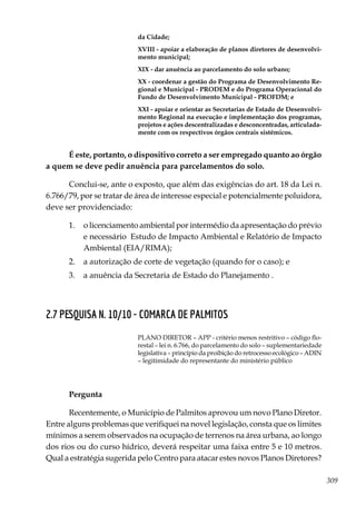 309
da Cidade;
XVIII - apoiar a elaboração de planos diretores de desenvolvi-
mento municipal;
XIX - dar anuência ao parcelamento do solo urbano;
XX - coordenar a gestão do Programa de Desenvolvimento Re-
gional e Municipal - PRODEM e do Programa Operacional do
Fundo de Desenvolvimento Municipal - PROFDM; e
XXI - apoiar e orientar as Secretarias de Estado de Desenvolvi-
mento Regional na execução e implementação dos programas,
projetos e ações descentralizadas e desconcentradas, articulada-
mente com os respectivos órgãos centrais sistêmicos.
É este, portanto, o dispositivo correto a ser empregado quanto ao órgão
a quem se deve pedir anuência para parcelamentos do solo.
Conclui-se, ante o exposto, que além das exigências do art. 18 da Lei n.
6.766/79, por se tratar de área de interesse especial e potencialmente poluidora,
deve ser providenciado:
1.	 o licenciamento ambiental por intermédio da apresentação do prévio
e necessário Estudo de Impacto Ambiental e Relatório de Impacto
Ambiental (EIA/RIMA);
2.	 a autorização de corte de vegetação (quando for o caso); e
3.	 a anuência da Secretaria de Estado do Planejamento .
2.7 PESQUISA N. 10/10 - COMARCA DE PALMITOS
PLANO DIRETOR – APP - critério menos restritivo – código flo-
restal – lei n. 6.766, do parcelamento do solo – suplementariedade
legislativa – princípio da proibição do retrocesso ecológico – ADIN
– legitimidade do representante do ministério público
Pergunta
Recentemente, o Município de Palmitos aprovou um novo Plano Diretor.
Entre alguns problemas que verifiquei na novel legislação, consta que os limites
mínimos a serem observados na ocupação de terrenos na área urbana, ao longo
dos rios ou do curso hídrico, deverá respeitar uma faixa entre 5 e 10 metros.
Qual a estratégia sugerida pelo Centro para atacar estes novos Planos Diretores?
 