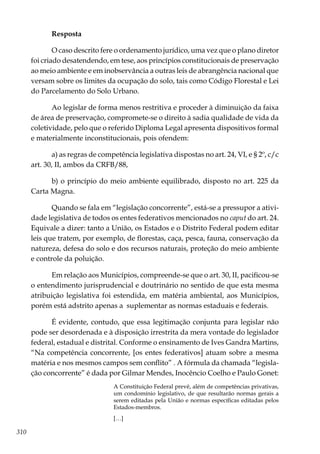 310
Resposta
O caso descrito fere o ordenamento jurídico, uma vez que o plano diretor
foi criado desatendendo, em tese, aos princípios constitucionais de preservação
ao meio ambiente e em inobservância a outras leis de abrangência nacional que
versam sobre os limites da ocupação do solo, tais como Código Florestal e Lei
do Parcelamento do Solo Urbano.
Ao legislar de forma menos restritiva e proceder à diminuição da faixa
de área de preservação, compromete-se o direito à sadia qualidade de vida da
coletividade, pelo que o referido Diploma Legal apresenta dispositivos formal
e materialmente inconstitucionais, pois ofendem:
a) as regras de competência legislativa dispostas no art. 24, VI, e § 2º, c/c
art. 30, II, ambos da CRFB/88,
b) o princípio do meio ambiente equilibrado, disposto no art. 225 da
Carta Magna.
Quando se fala em “legislação concorrente”, está-se a pressupor a ativi-
dade legislativa de todos os entes federativos mencionados no caput do art. 24.
Equivale a dizer: tanto a União, os Estados e o Distrito Federal podem editar
leis que tratem, por exemplo, de florestas, caça, pesca, fauna, conservação da
natureza, defesa do solo e dos recursos naturais, proteção do meio ambiente
e controle da poluição.
Em relação aos Municípios, compreende-se que o art. 30, II, pacificou-se
o entendimento jurisprudencial e doutrinário no sentido de que esta mesma
atribuição legislativa foi estendida, em matéria ambiental, aos Municípios,
porém está adstrito apenas a suplementar as normas estaduais e federais.
É evidente, contudo, que essa legitimação conjunta para legislar não
pode ser desordenada e à disposição irrestrita da mera vontade do legislador
federal, estadual e distrital. Conforme o ensinamento de Ives Gandra Martins,
“Na competência concorrente, [os entes federativos] atuam sobre a mesma
matéria e nos mesmos campos sem conflito” . A fórmula da chamada “legisla-
ção concorrente” é dada por Gilmar Mendes, Inocêncio Coelho e Paulo Gonet:
A Constituição Federal prevê, além de competências privativas,
um condomínio legislativo, de que resultarão normas gerais a
serem editadas pela União e normas específicas editadas pelos
Estados-membros.
[…]
 