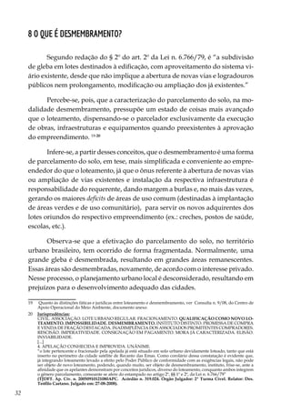 32
8 O que é desmembramento?
Segundo redação do § 2º do art. 2º da Lei n. 6.766/79, é “a subdivisão
de gleba em lotes destinados à edificação, com aproveitamento do sistema vi-
ário existente, desde que não implique a abertura de novas vias e logradouros
públicos nem prolongamento, modificação ou ampliação dos já existentes.”
Percebe-se, pois, que a caracterização do parcelamento do solo, na mo-
dalidade desmembramento, pressupõe um estado de coisas mais avançado
que o loteamento, dispensando-se o parcelador exclusivamente da execução
de obras, infraestruturas e equipamentos quando preexistentes à aprovação
do empreendimento. 19-20
Infere-se, a partir desses conceitos, que o desmembramento é uma forma
de parcelamento do solo, em tese, mais simplificada e conveniente ao empre-
endedor do que o loteamento, já que o ônus referente à abertura de novas vias
ou ampliação de vias existentes e instalação da respectiva infraestrutura é
responsabilidade do requerente, dando margem a burlas e, no mais das vezes,
gerando os maiores deficits de áreas de uso comum (destinadas à implantação
de áreas verdes e de uso comunitário), para servir os novos adquirentes dos
lotes oriundos do respectivo empreendimento (ex.: creches, postos de saúde,
escolas, etc.).
Observa-se que a efetivação do parcelamento do solo, no território
urbano brasileiro, tem ocorrido de forma fragmentada. Normalmente, uma
grande gleba é desmembrada, resultando em grandes áreas remanescentes.
Essas áreas são desmembradas, novamente, de acordo com o interesse privado.
Nesse processo, o planejamento urbano local é desconsiderado, resultando em
prejuízos para o desenvolvimento adequado das cidades.
19	 Quanto às distinções fáticas e jurídicas entre loteamento e desmembramento, ver Consulta n. 9/08, do Centro de
Apoio Operacional do Meio Ambiente, documento anexo.
20	 Jurisprudências:
	 CIVIL. ASSOCIAÇÃO. LOTE URBANO REGULAR. FRACIONAMENTO. QUALIFICAÇÃO COMO NOVO LO-
TEAMENTO. IMPOSSIBILIDADE. DESMEMBRAMENTO. INSTITUTO DISTINTO. PROMESSA DE COMPRA
E VENDA DE FRAÇÃO DESTACADA. INADIMPLÊNCIA DOS ASSOCIADOS PROMITENTES COMPRADORES.
RESCISÃO. IMPERATIVIDADE. CONSIGNAÇÃO EM PAGAMENTO. MORA JÁ CARACTERIZADA. ELISÃO.
INVIABILIDADE.
	[...]
	 4. APELAÇÃO CONHECIDA E IMPROVIDA. UNÂNIME.
	 “o lote pertencente e fracionado pela apelada já está situado em solo urbano devidamente loteado, tanto que está
inserto no perímetro da cidade satélite de Recanto das Emas. Como corolário dessa constatação é evidente que,
já integrando loteamento levado a efeito pelo Poder Público de conformidade com as exigências legais, não pode
ser objeto de novo loteamento, podendo, quando muito, ser objeto de desmembramento, instituto, frise-se, ante a
afinidade que os apelantes demonstram por conceitos jurídicos, diverso do loteamento, conquanto ambos integrem
o gênero parcelamento, consoante se afere do estampado no artigo 2º, §§ 1º e 2º, da Lei n. 6.766/79”
	 (TJDFT. Ap. Cív. n. 20050910121080APC. Acórdão n. 319.024. Órgão Julgador: 2ª Turma Cível. Relator: Des.
Teófilo Caetano. Julgado em: 27-08-2008).
 